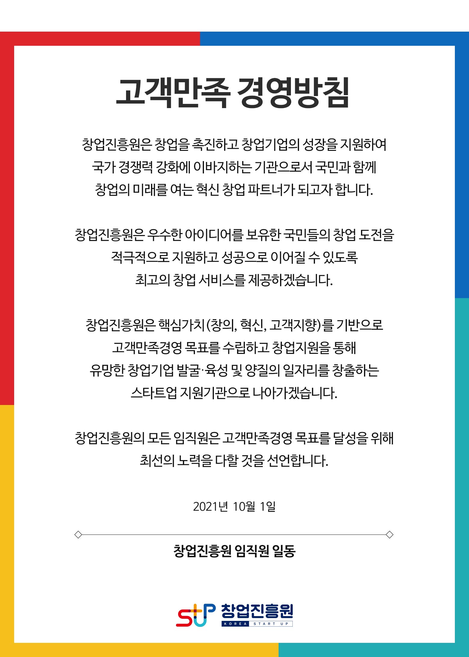 고객만족 경영방침
창업진흥원은 창업을 촉진하고 창업기업의 성장을 지원하여 국가 경쟁력 강화에 이바지하는 기관으로서 국민과 함께 창업의 미래를 여는 혁신 창업 파트너가 되고자 합니다.

창업진흥원은 우수한 아이디어를 보유한 국민들의 창업 도전을 적극적으로 지원하고 성공으로 이어질 수 있도록 
최고의 창업 서비스를 제공하겠습니다.

창업진흥원은 핵심가치(창의, 혁신, 고객지향)를 기반으로 고객만족경영 목표를 수립하고 창업지원을 통해 
유망한 창업기업 발굴･육성 및 양질의 일자리를 창출하는 
스타트업 지원기관으로 나아가겠습니다.

창업진흥원의 모든 임직원은 고객만족경영 목표를 달성을 위해 최선의 노력을 다할 것을 선언합니다.

2021년  10월  1일 

창업진흥원 임직원 일동