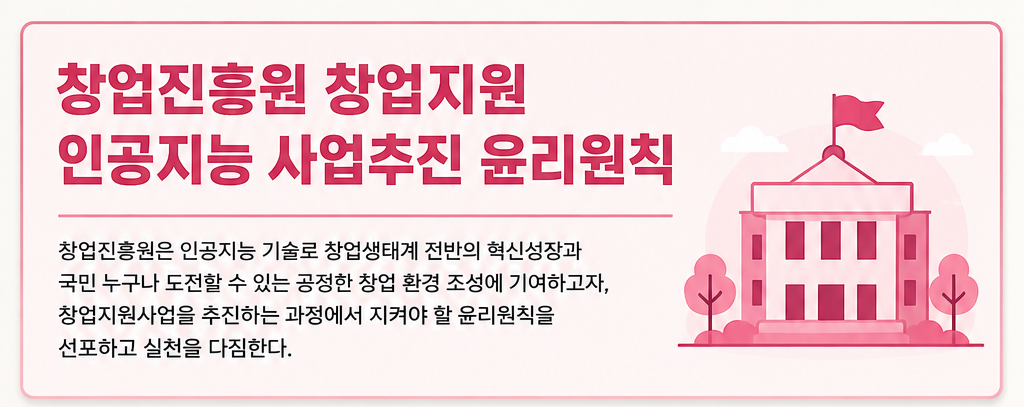 창업진흥원 창업지원 인공지능 사업추진 윤리원칙
창업진흥원은 인공지능 기술로 창업생태계 전반의 혁신성장과 국민 누구나 도전할 수 있는 공정한 창업 환경 조성에 기여하고자,
창업지원사업을 추진하는 과정에서 지켜야 할 윤리원칙을 선포하고 실천을 다짐한다.
