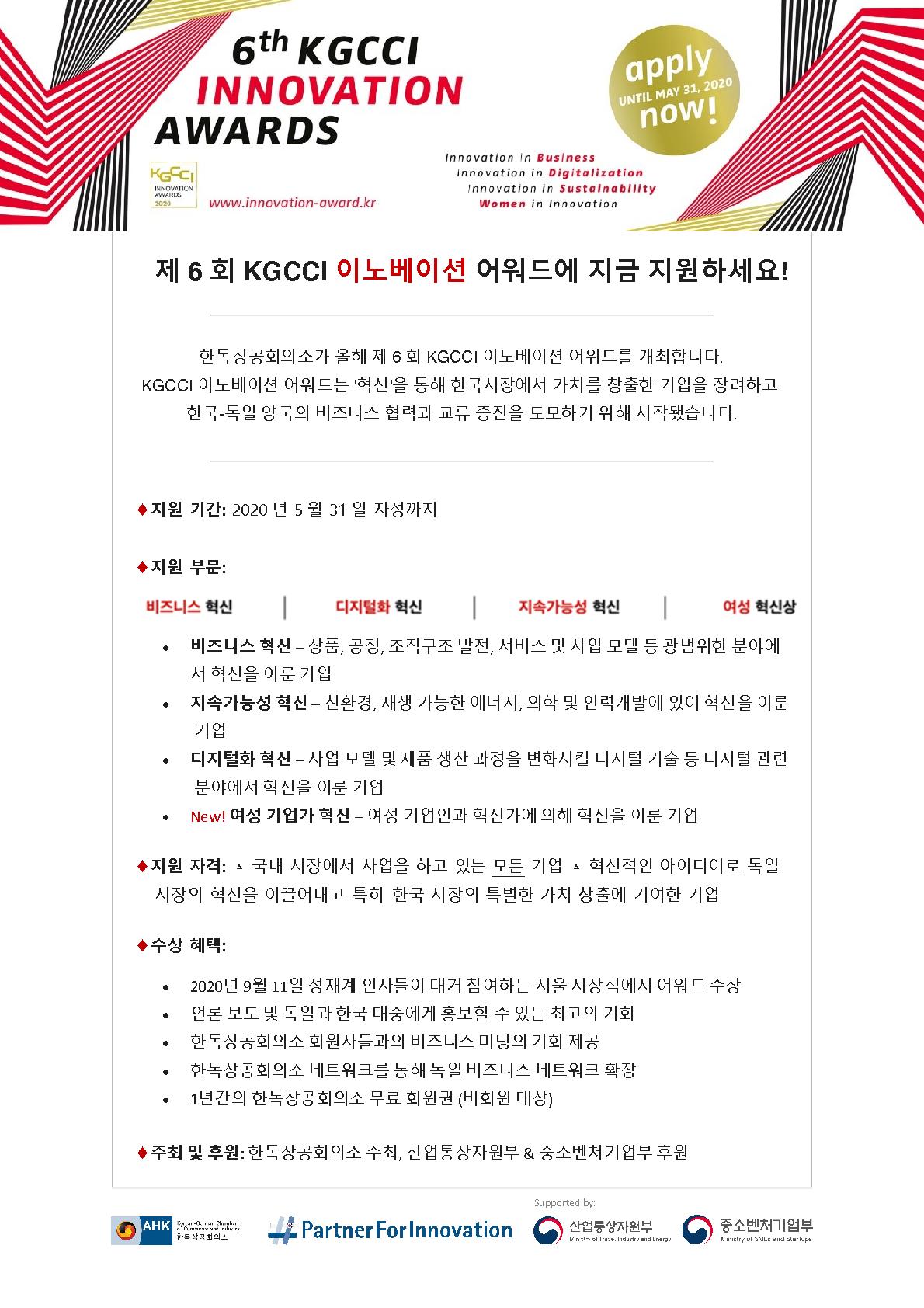 제6회 KGCCI 이노베이션 어워드에 지금 지원하세요!
한독상공회의소가 올해 제 6회 KGCCI 이노베이션 어워드를 개최합니다.
KGCCI 이노베이션 어워드는 ‘혁신’을 통해 한국시장에서 가치를 창출한 기업을 장려하고 한국-독일 양국의 비즈니스 협력과 교류 증진을 도모하기 위해 시작됐습니다. 
지원기간:2020년 5월 31일 자정까지
지원부문: 비즈니스 혁신, 디지털화 혁신, 지속가능성 혁신, 여성 혁신상 
비즈니스 혁신-상품, 공정, 조직구조 발전, 서비스 및 사업 모델 등 광범위한 분야에서 혁신을 이룬 기업 
지속가능성 혁신-친환경, 재생 가능한 에너지. 의학 및 인력개발에 있어 혁신을 이룬 기업 
디지털화 혁신 – 사업 모델 및 제품 생산 과정을 변화시킬 디지털 기술 등 디지털 관련 분야에서 혁신을 이룬 기업 
- new! 여성 기업가 혁신 – 여성 기업인과 혁신가에 의해 혁신을 이룬 기업 
지원자격 : △ 국내 시장에서 사업을 하고 있는 모든 기업 △혁신적인 아이디어로 독일 시장의 혁신을 이끌어내고 특히 한국 시장의 특별한 가치 창출에 기여한 기업
수상혜택 : - 2020년 9월 11일 정재계 인사들이 대거 참여하는 서울 시상식에서 어워드 수상
- 언론 보도 및 독일과 한국 대중에게 홍보 할 수 있는 최고의 기회
- 한독상공회의소 회원들과의 비즈니스 미팅의 기회 제공
- 한독상공회의소 네트워크를 통해 독일 비즈니스 네트워크 확장
- 1년간의 한독상공회의소 무료 회원권 (비회원 대상)
주최 및 후원 : 한독상공회의소 주최, 산업통상자원부 & 중소벤처기업부 후원 