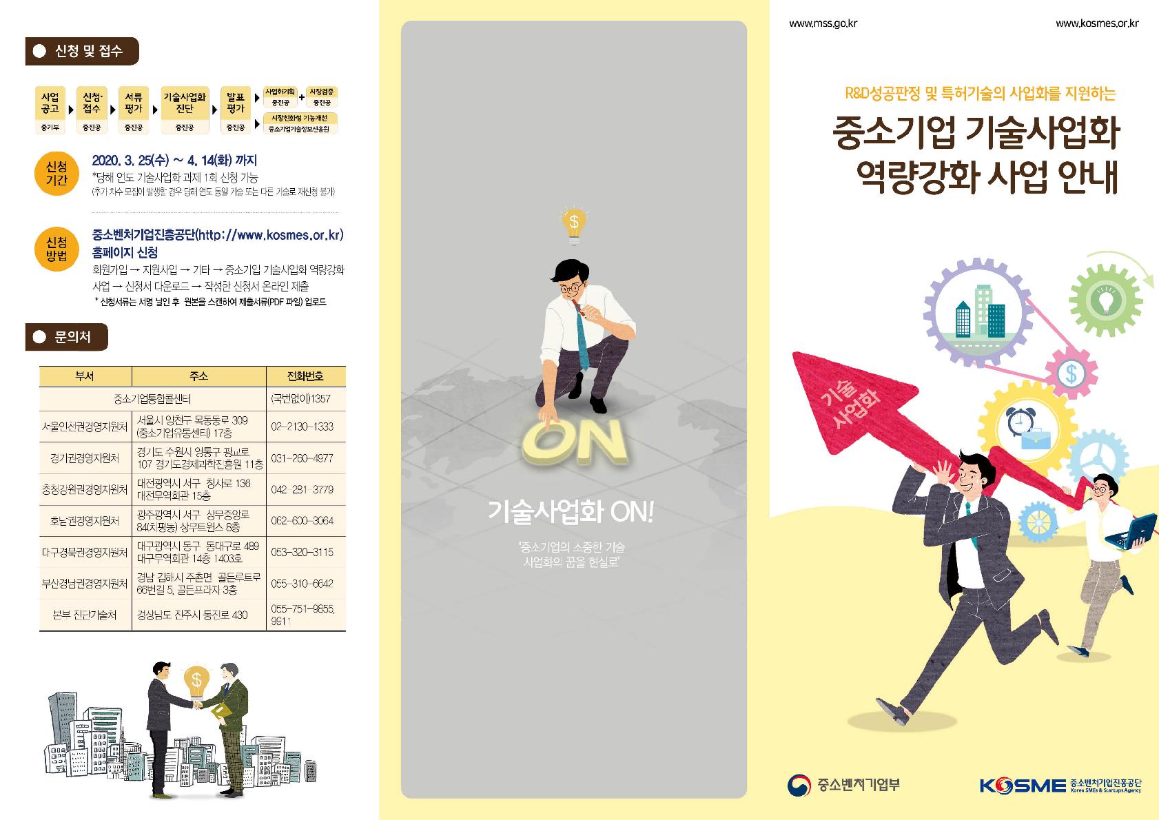 신청 및 접수
사업공고(중기부)→신청/접수(중기부)→서류평가(중기부)→기술사업화진단(중기부)→발표평가(중기부)→사업화기획(중기부)+시장검증(중기부)
사업공고(중기부)→신청/접수(중기부)→서류평가(중기부)→기술사업화진단(중기부)→발표평가(중기부)→시장친화형 기능개선(기정원)
(신청기간) 2020. 3. 25 ~ 2020. 4. 14(화) 까지
*당해 연도 기술사업화 과제 1회 신청가능(추가 차수 모집이 발생할 경우 당해 연도 동일 기술 또는 다른 기술로 재신청 불가)
(신청방법) 중소벤처기업진흥공단(http://www.kosmes.or.kr)홈페이지 신청
회원가입 → 지원사업 → 기타 → 중소기업 기술사업화 역량강화 사업 → 신청서 다운로드 → 작성한 신청서 온라인제출
* 제출서류는 서명 날인 후 원본을 스캔하여 제출서류(PDF파일) 업로드
문의처
부서/주소/전화번호
중소기업통합콜센터/(국번없이)1357
서울인천권경영지원처/서울시 양천구 목동동로 309(중소기업유통센터) 17층/02-2130-1333
경기권경영지원처/경기도 수원시 영통구 광교로 107 경기도경제과학진흥원 11층/031-260-4977
충청강원권경영지원처/대전광역시 서구 청사로 136 대전무역회관 15층/042-281-3779
호남권경영지원처/광주광역시 서구 상무중앙로 84(치평동) 상무트윈스 8층/062-600-3064
대구경북권경영지원처/대구광역시 동구 동대구로 489 대구무역회관 14층 1403호/053-320-3115
부산경남권경영지원처/경남 김해시 주촌면 골든루트로66번길 5, 골든프라자 3층/055-310-6642
본부 진단기술처//경상남도 진주시 동진로 430055-751-9855,9911
기술사업화 ON!
“중소기업의 소중한 기술 사업화의 꿈을 현실로”
R&D 성공판정 및 특허기술의 사업화를 지원하는 중소기업 기술사업화 역량강화 사업안내