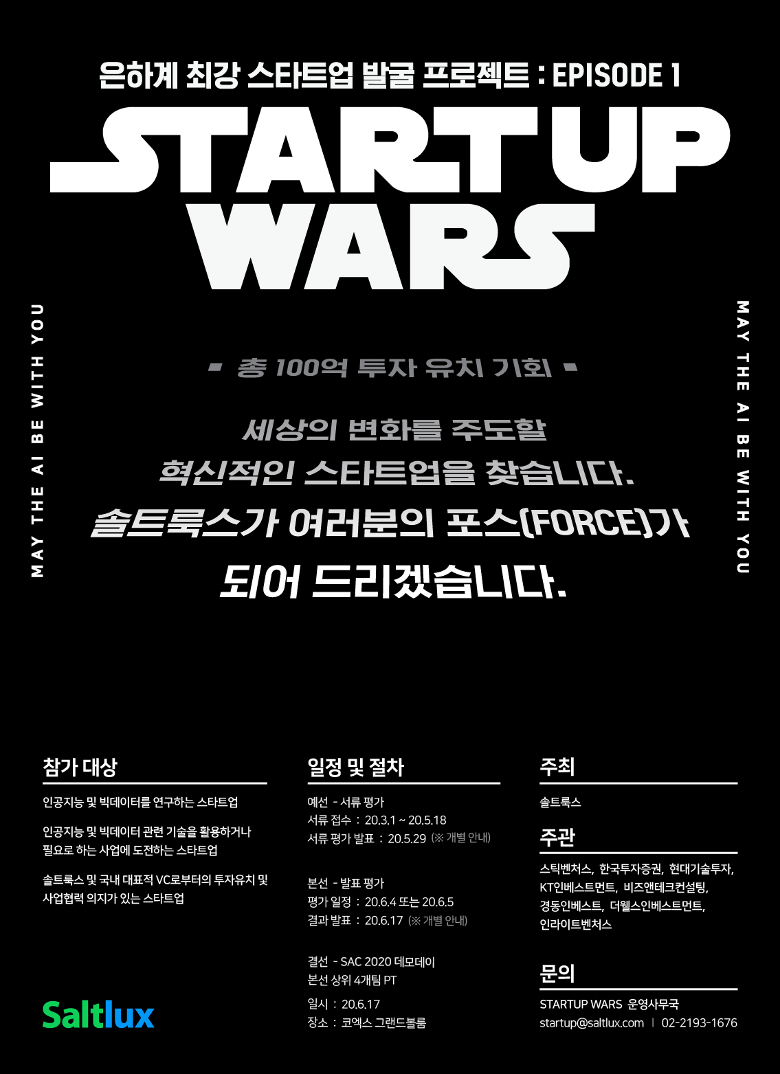 은하계 최강 스타트업 발굴 프로젝트:EPISODE1
STARTUPWARS
총 100억 투자 유치 기회
세상의 변화를 주도할 혁신적인 스타트업을 찾습니다.
솔트룩스가 여러분의 포스(FORCE)가 되어 드리겠습니다.
참가대상
-인공지능 및 빅데이터를 연구하는 스타트업
-인공지능 및 빅데이터 관련 기술을 활용하거나 필요로 하는 사업에 도전하는 스타트업
-솔트룩스 및 국내 대표적 VC로부터의 투자유치 및 사업협력 의지가 있는 스타트업
일정 및 절차
예선 – 서류평가
서류접수:20.3.1~20.5.18
서류평가 발표:20.5.29(※개별안내)
본선 – 발표평가
평가일정 : 20.6.4 또는 20.6.5
결과발표 : 20.6.17(※개별안내)
결선 – SAC2020데모데이
본선 상위 4개팀 PT
일시 : 20.6.17
장소 : 코엑스 그랜드볼룸
주최 : 솔트룩스
주관 : 스틱벤처스, 한국투자증권, 현대기술투자, KT인베스트먼트, 비즈앤테크컨설팅, 경동인베스트, 더웰스인베스트먼트, 인라이트벤처스
문의 : STARTUPWARS운영사무국 startup@saltlux.com | 02-2193-1676