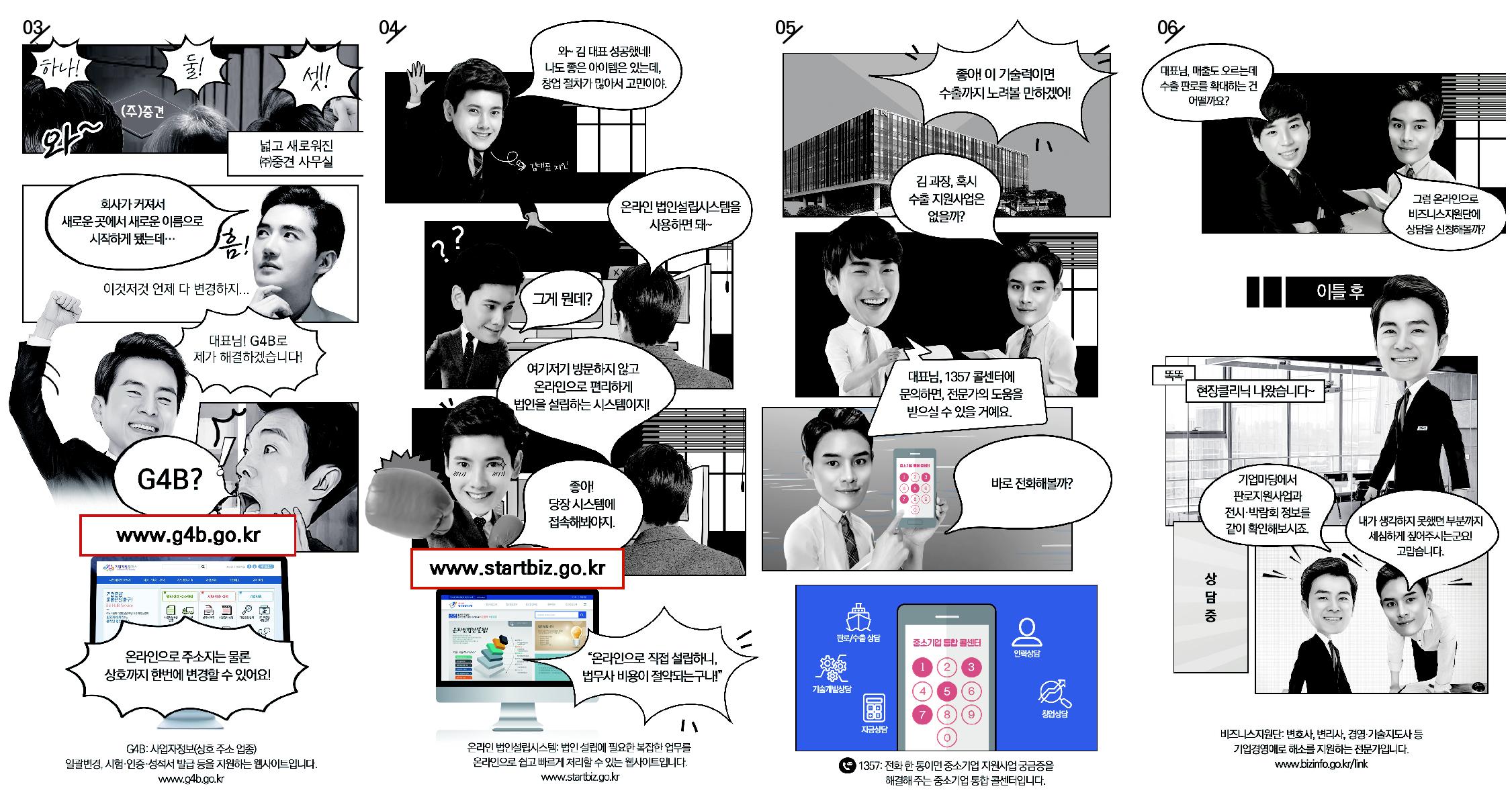 03) 넓고 새로워진 ㈜중견 사무실
김대표:회사가 커져서 새로운 곳에서 새로운 이름으로 시작하게 됐는데...
이것저것 언제 다 변경하지...
직원: 대표님! G4B로 제가 해결하겠습니다.
김대표:G4B?
www.g4b.go.kr
직원:온라인으로 주소지는 물론 상호까지 한번에 변경할 수 있어요!
G4B:사업자정보(상호 주소 업종) 일괄변경, 시험·인증·성적서 발급 등을 지원하는 웹사이트입니다.
04) 김대표 지인: 와~김대표 성공했네! 나도 좋은 아이템은 있는데, 창업 절차가 많아서 고민이야.
김대표:온라인 법인설립시스템을 사용하면 돼~
김대표 지인: 그게 뭔데?
김대표:여기저기 방문하지 않고 온라인법인으로 편리하게 법인을 설립하는 시스템이지!
김대표 지인:좋아! 당장 시스템에 접속해봐야지.
www.startbiz.go.kr
“온라인으로 직접 설립하니, 법무사 비용이 절약되는구나!”
온라인법인설립시스템: 법인 설립에 필요한 복잡한 업무를 온라인으로 쉽고 빠르게 처리할 수 있는 웹사이트입니다.
05) 김대표: 좋아! 이 기술력이면 수출까지 노려볼 만하겠어!
김 과장, 혹시 수출 지원사업은 없을까?
김과장: 대표님, 1357 콜센터에 문의하면, 전문가의 도움을 받으실 수 있을 거예요.
김대표: 바로 전화해볼까?
1357: 전화 한 통이면 중소기업 지원사업 궁금증을 해결해 주는 중소기업 통합 콜센터입니다.
06) 직원: 대표님, 매출도 오르는데 수출 판로를 확대하는 건 어떨까요?
김대표: 그럼 온라인으로 비즈니스 지원단에 상담을 신청해볼까?
이틀 후
비즈니스지원단 : (똑똑) 현장클리닉 나왔습니다~
비즈니스지원단 : 기업마당에서 판로지원사업과 전시·박람회 정보를 같이 확인해보시죠
김대표:내가 생각하지 못했던 부분까지 세심하게 짚어주시는군요! 고맙습니다.
비즈니스지원단: 변호사, 변리사, 경영·기술지도사 등 기업경영애로 해소를 지원하는 전문가입니다.
www.bizinfo.go.kr/link