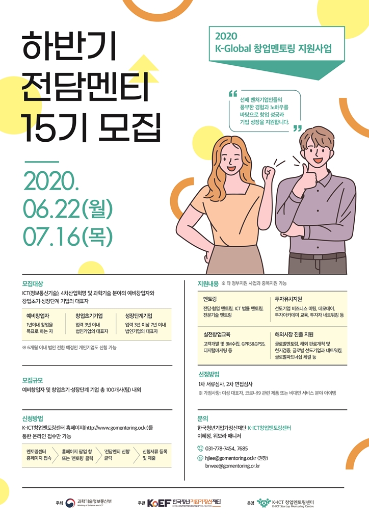 하반기 전담멘티 15기 모집 2020.06.22.(월) ~ 07.16(목)
□ 모집대상
ICT(정보통신기술), 4차산업혁명 및 과학기술 분야의 예비창업자와 창업초기-성장단계 기업의 대표자
- 예비창업자 : 1년이내 창업을 목표로 하는 자
- 창업초기기업 : 업력 3년 이내 법인기업의 대표자
- 성장단계기업 : 업력 3년 이상 7년 이내 법인기업의 대표자
● 6개월 이내 법인 전환 예정인 개인기업도 신청 가능

□ 모집 규모
예비창업자 및 창업초기-성장단계 기업 총 100개사(팀) 내외

□ 신청방법
K-ICT창업멘토링센터 홈페이지(http://www.gomentoring.or.kr)를 통한 온라인 접수만 가능
멘토링센터 홈페이지 접속 > 홈페이지 팝업 창 또는 ‘멘토링’ 클릭 > ‘전담멘티 신청’ 클릭 > 신청서류 등록 및 제출

□ 지원내용
● 타 정부지원 사업과 중복지원 가능
- 멘토링 : 전담.협업 멘토링, ICT 법률 멘토링, 전문기술 멘토링
- 투자유치지원 : 선도기업 비즈니스 미팅, 데모데이, 투자아카데미 교육, 투자자 네트워킹 등
- 실전창업교육 : 고객개발 및 BM 수립, GPRS&GPSS, 디지털마케팅 등
- 해외시장 진출 지원 : 글로벌멘토링, 해외 판로개척 및 현지검증, 글로벌 선도기업과 네트워킹, 글로벌파트너십 체결 등

□ 선정방법
1차 서류심사, 2차 면접심사
● 가점사항 : 여성 대표자, 코로나19 관련 제품 또는 비대면 서비스 분야 아이템

□ 문의
한국청년기업가정신재단 K-ICT창업멘토링센터 
이혜정, 위보라 매니저
031-778-7454, 7685
hjlee@gomentoring.or.kr (권장)
brwee@gomentoring.or.kr