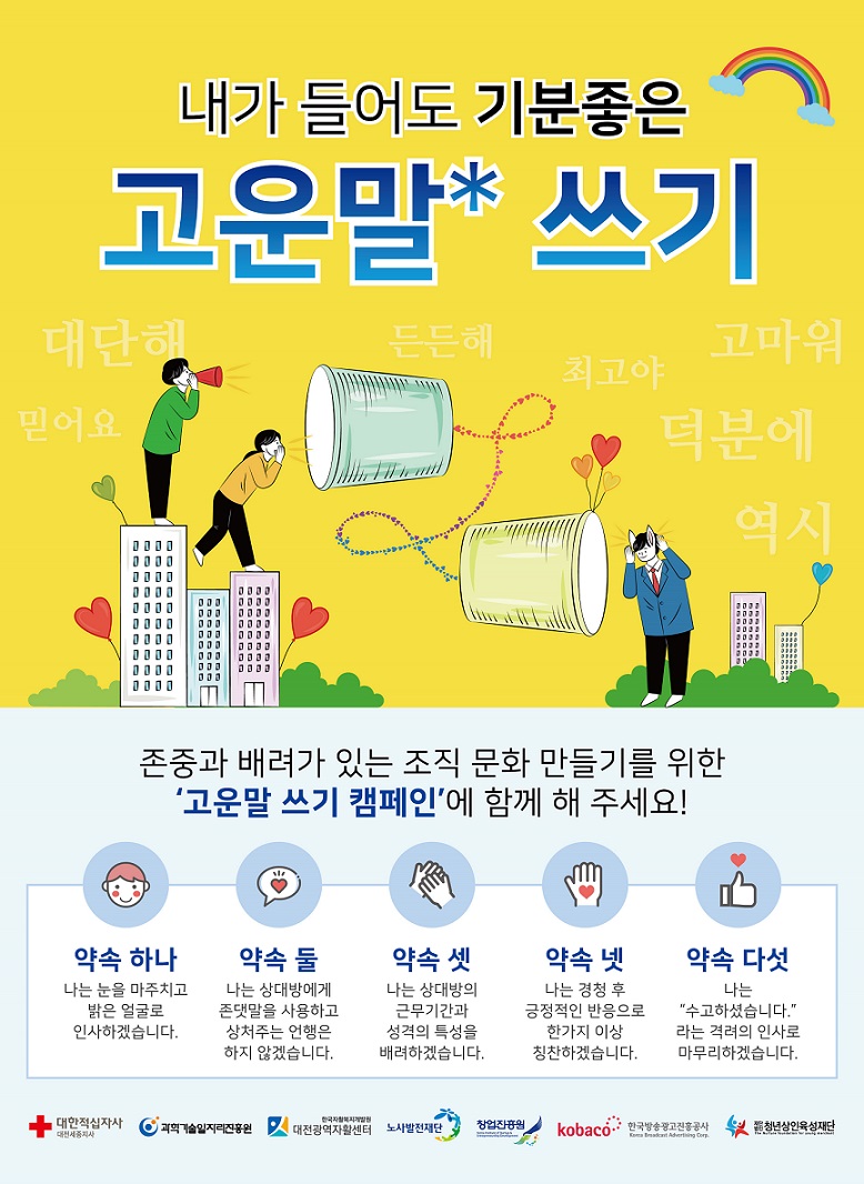 내가 들어도 기분좋은 고운말 쓰기
존중과 배려가 있는 조직 문화 만들기를 위한 ‘고운말 쓰기 캠페인’에 함께 해 주세요! 
□ 약속 하나
나눈 눈을 마주치고 밝은 얼굴로 인사하겠습니다
□ 약속 둘
나는 상대방에게 존댓말을 사용하고 상처주는 언행은 하지 않겠습니다.
□ 약속 셋
나는 상대방의 근무기간과 성격의 특성을 배려하겠습니다
□ 약속 넷
나는 경청 후 긍정적인 반응으로 한가지 이상 칭찬하겠습니다
□ 약속 다섯
나는 ‘수고하셨습니다.’ 라는 격려의 인사로 마무리하겠습니다.