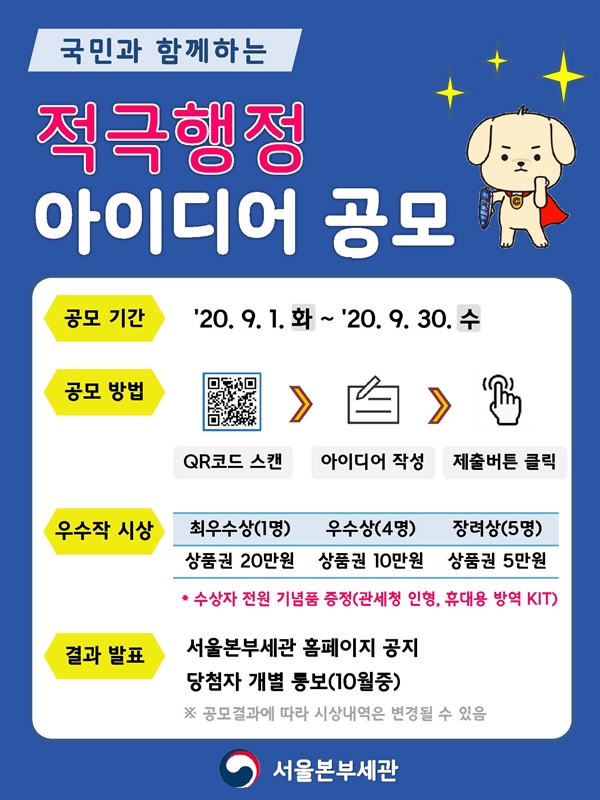 국민과 함께 하는 적극행정 아이디어 공모. 
□ 공모기간 
2020.09.01. (화) ~ 2020.09.30. (수). 
□ 공모방법 
QR코드 스캔 > 아이디어 작성 > 제출버튼 클릭. 
□ 우수작 시상. 
최우수상(1명) 상품권 20만원, 
우수상(4명) 상품권 10만원, 
장려상(5명) 상품원 5만원. 
* 수상자 전원 기념품 증정 (관세청 인형, 휴대용 방역KIT). 
□ 결과 발표. 
서울본부세관 홈페이지 공지. 당첨자 개별 통보(10월중) 
* 공모결과에 따라 시상내역은 변경될 수 있음