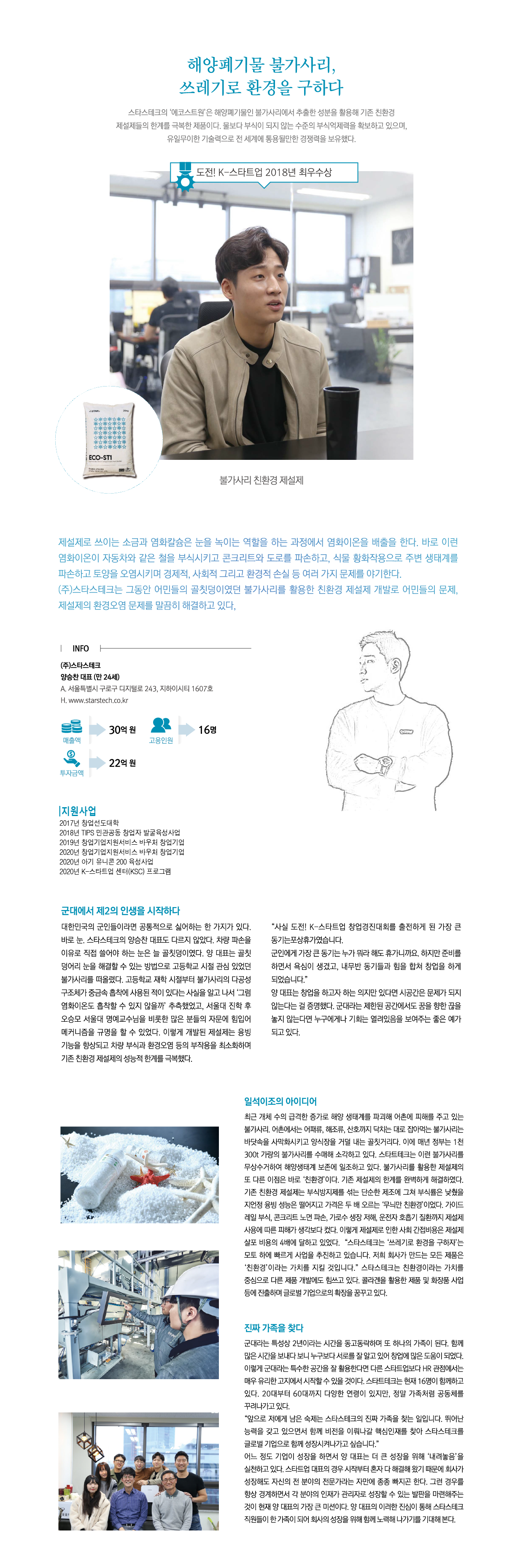해양폐기물 불가사리, 쓰레기로 환경을 구하다
스타스테크의 ‘에코스트원’은 해양폐기물인 불가사리에서 추출한 성분을 활용해 기존 친환경 제설제들의 한계를 극복한 제품이다. 물보다 부식이 되지 않는 수준의 부식억제력을 확보하고 있으며, 유일무이한 기술력으로 전 세계에서 통용될만한 경쟁력을 보유했다.

제설제로 쓰이는 소금과 염화칼슘은 눈을 녹이는 역할을 하는 과정에서 염화이온을 배출을 한다. 바로 이런 염화이온이 자동차와 같은 철을 부식시키고 콘크리트와 도로를 파손하고, 식물 황화작용으로 주변 생태계를 파손하고 토양을 오염시키며 경제적, 사회적 그리고 환경적 손실 등 여러 가지 문제를 야기한다.
㈜스타스테크는 그동안 어민들의 골칫덩이였던 불가사리를 활용한 친환경 제설제 개발로 어민들의 문제, 제설제의 환경오염 문제를 말끔히 해결하고 있다.

INFO
㈜스타스테크
양승찬 대표 (만 24세)
A. 서울특별시 구로구 디지털로 243, 지하이시티 1607호
H. www.starstech.co.kr
매출액:30억원
고용인원:16명
투자금액:22억원

지원사업
2017년 창업선도대학
2018년 TIPS 민관공동 창업자 불굴육성사업
2019년 창업기업지원서비스 바우처 창업기업
2020년 창업기업지원서비스 바우처 창업기업
2020년 아기 유니콘 200 육성사업
2020년 K-스타트업 센터(KSC) 프로그램

군대에서 제2의 인생을 시작하다
대한민국의 군인들이라면 공통적으로 실어하는 한 가지가 있다.
바로 눈. 스타스테크의 양승찬 대표도 다르지 않았다. 차량 파손을 이유로 직접 쓸어야 하는 눈은 늘 골칫덩이였다. 양대표는 골칫덩어리 눈을 해결할 수 있는 방법으로 고등학교 시절 관심 있었던 불가사리를 떠올렸다. 고등학교 재학 시절부터 불가사리의 다공성 구조체 중금속 흡착에 사용된 적이 있다는 사슬을 알고 나서 ‘그럼 염화이온도 흡착살 수 있지 않을까’ 추측했었고, 서울대 진학 후 오승모 서울대 명예교수님을 비롯한 많은 분들의 자문에 힘입어 메커니즘을 규명을 할 수 있었다. 이렇게 개발된 제설제는 융빙 기능을 향상되고 차량 부식과 환경오염 등의 부작용을 최소화하며 기존 친환경 제설제의 성능적 한계를 극복했다.
“사실 도전! K-스타트업 창업경진대회를 출전하게 된 가장 큰 동기는 포상휴가였습니다. 군인에게 가장 큰 동기는 누가 뭐라 해도 휴가니까요. 하지만 준비를 하면서 욕심이 생겼고, 내무반 동기들과 힘을 합쳐 창업을 하게 되었습니다.”
양 대표는 창업을 하고자 하는 의지만 있다면 시공간은 문제가 되지 않는다는 걸 증명했다. 군대라는 제한된 공간에서도 꿈을 향한 끊을 놓지 않는다면 누구에게나 기회는 열려있음을 보여주는 좋은 예가 되고 있다.
일석이조의 아이디어
최근 개체 수의 급격한 증가로 해양 생태계를 파괴해 어촌에 피해를 주고 있는 불가사리. 어촌에서는 어패류, 해초류, 산호까지 닥치는 대로 잡아먹는 불가사리는 바닷속을 사막화시키고 양식장을 거덜 내는 골칫거리다. 이에 매년 정부는 1천300t 가량의 불가사리를 수매해 소각하고 있다. 스타스테크는 이런 불가사리를 무상수거하여 해양생태계 보전에 일조하고 있다. 불가사리를 활용한 제설제의 또 다른 이점은 바로 ‘친환경’이다. 기존 제설제의 한계를 완벽하게 해결하였다. 기존 친환경 제설제는 부식방지제를 섞는 단순한 제조에 그쳐 부식률은 낮췄을 지언정 융빙 성능은 떨어지고 가격은 두 배 오르는 ‘무늬만 친환경’이었다. 가이드레일 부식, 콘크리트 노면 파손, 가로수 생장 저해, 운전자 호흡기 질환까지 제설제 사용에 따른 피해가 생각보다 컸다. 이렇게 제설제로 인한 사회 간접비용은 제설제 살포 비용의 4배에 달하고 있었다. “스타스테크는 ‘쓰레기로 환경을 구하자’는 모토 하에 빠르게 사업을 추진하고 있습니다. 저희 회사가 만드는 모든 제품은 ‘친환경’이라는 가치를 지킬 것입니다.” 스타스테크는 친환경이라는 가치를 중심으로 다른 제품 개발에도 힘쓰고 있다. 콜라겐을 활용한 제품 및 화장품 사업 등에 진출하며 글로벌 기업으로 확장을 꿈꾸고 있다.

진짜 가족을 찾다
군대라는 특성상 2년이라는 시간을 동고동락하며 또 하나의 가족이 된다. 함께 많은 시간을 보내다 보니 누구보다 서로를 잘 알고 있어 창업에 많은 도움이 되었다. 이렇게 군대라는 특수한 공간을 잘 활용한다면 다른 스타트업보다 HR 관점에서는 매우 유리한 고지에서 시작할 수 있을 것이다. 스타스테크는 현재 16명이 함께하고 있다. 20대부터 60대까지 다양한 연령이 있지만, 정말 가족처럼 공동체를 꾸려나가고 있다.
“앞으로 저에게 남은 숙제는 스타스테크의 진짜 가족을 찾는 일입니다. 뛰어난 능력을 갖고 있으면서 함께 비전을 이뤄나갈 핵심인재를 찾아 스타스테크를 글로벌 기업으로 함께 성장시켜나가고 싶습니다.”
어느 정도 기업이 성장을 하면서 양 대표는 더 큰 성장을 위해 ‘내려놓음’을 실천하고 있다. 스타트업 대표의 경우 시작부터 혼자 다 해결해 왔기 때문에 회사가 성장해도 자신의 전 분야의 전문가라는 자만에 종종 빠지곤 한다. 그런 경우를 항상 경계하면서 각 분야의 인재가 관리자로 성장할 수 있는 발판을 마련해주는 것이 현재 양 대표의 가장 큰 미션이다. 양 대표의 이러한 진심이 통해 스타스테크 직원들이 한 가족이 되어 회사의 성장을 위해 함께 노력해 나가를 기대해 본다. 