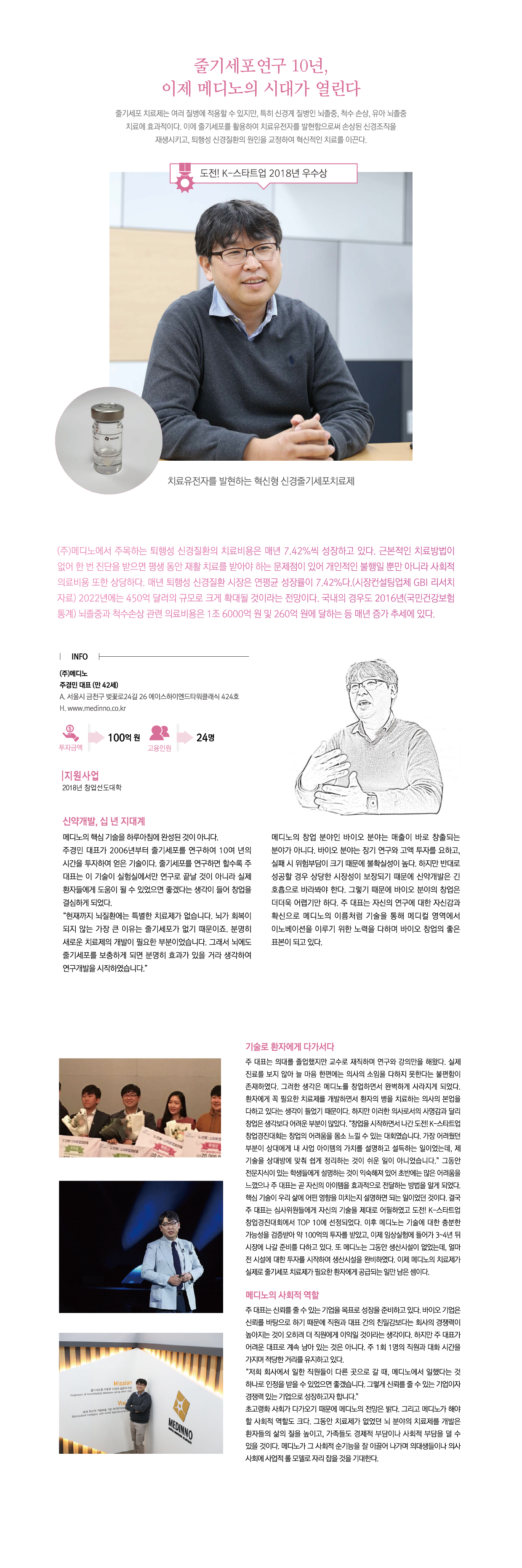 줄기세포연구 10년,
이제 메디노의 시대가 열린다
줄기세포 치료제는 여러 질병을 적용할 수 있지만, 특히 신경계 질병인 뇌졸중, 척수 손상, 유아 뇌졸중 치료에 효과적이다. 이에 줄기세포를 활용하여 치료유전자를 발현함으로써 손상된 신경 조직을 재생시키고, 퇴행성 신경질환의 원인을 교정하여 혁신적인 치료를 이끈다.

㈜메디노에서 주목하는 퇴행성 신경질환의 치료비용은 내년 7.42%씩 성장하고 있다. 근본적인 치료방법이 없어 한 번 진단을 받으면 평생 동안 재활 치료를 받아야 하는 문제점이 있어 개인적인 불행일 뿐만 아니라 사회적 의료비용 또한 상당하다. 매년 퇴행성 신경질환 시장은 연평균 성장률이 7.42%다.(시장컨설팅업체 GBI 리서치 자료) 2022년에는 450억 달러의 규모로 크게 확대될 것이라는 전망이다. 국내의 경우도 2016년(국민건강보험통계) 뇌졸중과 척수손상 관련 의료비용은 1조6000억 원 및 260억 원에 달하는 등 매년 증가 추세에 있다.

INFO
㈜메디노
주경민 대표 (만 42세)
A. 서울시 금천구 벚꽃로24길 26 에이스하이엔드타워클래식 424호
H. www.medinno.co.kr
투자금액:100억원
고용인원:24명

지원사업
2018년 창업선도대학

신약개발, 십 년 지대계
메디노의 핵심 기술을 하루아침에 완성된 것이 아니다.
주경민 대표가 2006년부터 줄기세포를 연구하여 10여 년의 시간을 투자하여 얻은 기술이다. 줄기세포를 연구하면 할수록 주대표는 이 기술이 실험실에서만 연구로 끝날 것이 아니라 실제 환자들에게 도움이 될 수 있었으면 좋겠다는 생각이 들어 창업을 결심하게 되었다.
“현재까지 뇌질환에는 특별한 치료제가 없습니다. 뇌가 회복이 되지 않는 가장 큰 이유는 줄기세포가 없기 때문이죠. 분명히 새로운 치료제의 개발이 필요한 부분이었습니다. 그래서 뇌에도 줄기세포를 보충하게 되면 분명히 효과가 있을 거라 생각하여 연구개발을 시작하였습니다.”
메디노의 창업 분야인 바이오 분야는 매출이 바로 창출되는 분야가 아니다. 바이오 분야는 장기 연구와 고액 투자를 요하고, 실패 시 위험부담이 크기 때문에 불확실성이 높다. 하지만 반대로 성공할 경우 상당한 시장성이 보장되기 때문에 신약개발은 긴 호흡으로 바라봐야 한다. 그렇기 때문에 바이오 분야의 창업은 더더욱 어렵기만 하다. 주 대표는 자신의 연구에 대한 자신감과 확신으로 메디노의 이름처럼 기술을 통해 메디컬 영역에서 이노베이션을 이루기 위한 노력을 다하며 바이오 창업의 좋은 표본이 되고 있다.

기술로 환자에게 다가서다
주 대표는 의대를 졸업했지만 교수로 재직하며 연구와 강의만을 해왔다. 실제 진료를 보지 않아 늘 마음 한편에는 의사의 소임을 다하지 못한다는 불편함이 존재하였다. 그러한 생각은 메디노를 창업하면서 완벽하게 사라지게 되었다. 환자에게 꼭 필요한 치료제를 개발하면서 환자의 병을 치료하는 의사의 본업을 다하고 있다는 생각이 들었기 때문이다. 하지만 이러한 의사로서의 사명감과 달리 창업은 생각보다 어려운 부분이 많았다. “창업을 시작하면서 나간 도전! K-스타트업 창업경진대회는 창업의 어려움을 몸소 느낄 수 있는 대회였습니다. 가장 어려웠던 부분이 상대에게 내 사업 아이템의 가치를 설명하고 설득하는 일이었는데, 제 기술을 상대방에 맞춰 쉽게 정리하는 것이 쉬운 일이 아니었습니다.” 그동안 전문지식이 있는 학생들에게 설명하는 것이 익숙해져 있어 초반에는 많은 어려움을 느꼈으나 주 대표는 곧 자신의 아이템을 효과적으로 전달하는 방법을 알게 되었다. 핵심 기술이 우리 삶에 어떤 영향을 미치는지 설명하면 되는 일이었던 것이다. 결국 주 대표는 심사위원들에게 자신의 기술을 제대로 어필하였고 도전 K-스타트업 창업경진대회에서 TOP 10에 선정되었다. 이후 메디노는 기술에 대한 충분한 가능성을 검증받아 약 100억의 투자를 받았고, 이제 임상실험에 들어가 3~4년 뒤 시장에 나갈 준비를 다하고 있다. 또 메디노는 그동안 생산시설이 없었는데, 얼마 전 시설에 대한 투자를 시작하여 생산시설을 완비하였다. 이제 메디노의 치료제가 실제로 줄기세포 치료제가 필요한 환자에게 공급되는 일만 남은 셈이다.

메디노의 사회적 역할
주 대표는 신뢰를 줄 수 있는 기업을 목표로 성장을 준비하고 있다. 바이오 기업은 신뢰를 바탕으로 하기 때문에 직원과 대표 간의 친밀감보다는 회사의 경쟁력이 높아지는 것이 오히려 더 직원에게 이익일 것이라는 생각이다. 하지만 주 대표가 어려운 대표로 계속 남아 있는 것은 아니다. 주 1회 1명의 직원과 대화 시간을 가지며 적당한 거리를 유지하고 있다.
“저희 회사에서 일한 직원들이 다른 곳으로 갈 때, 메디노에서 일했다는 것 하나로 인정을 받을 수 있었으면 좋겠습니다. 그렇게 신뢰를 줄 수 있는 기업이자 경쟁력 있는 기업으로 성장하고자 합니다.”
초고령화 사회가 다가오기 때문에 메디노의 전망은 밝다. 그리고 메디노가 해야 할 사회적 역할도 크다. 그동안 치료제가 없었던 뇌 분야의 치료제를 개발은 환자들의 삶의 질을 높이고, 가족들도 경제적 부담이나 사회적 부담을 덜 수 있을 것이다. 메디노가 그 사회적 순기능을 잘 이끌어 나가며 의대생들이나 의사사회에 사업적 롤 모델로 자리 잡을 것을 기대한다.