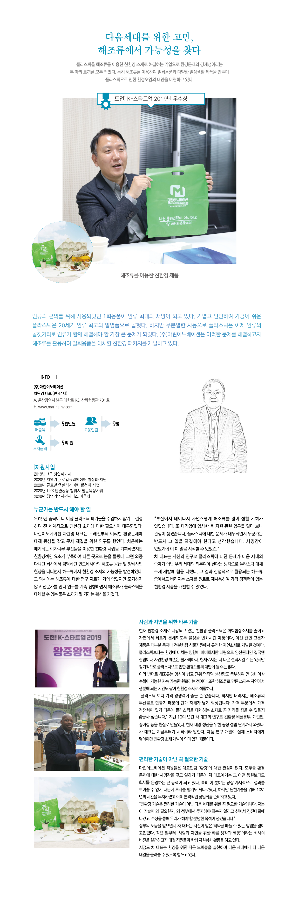 다음세대를 위한 고민, 해조류에서 가능성을 찾다
플라스틱을 해조류를 이용한 친환경 소재로 해결하는 기업으로 환경문제와 경제성이라는 두 마리 토끼를 모두 잡았다. 특히 해조류를 이용하여 일회용품과 다양한 일상생활 제품을 만들며 플라스틱으로 인한 환경오염의 대안을 마련하고 있다.
도전! K-스타트업 2019년 우수상
해조류를 이용한 친환경 제품
인류의 편의를 위해 사용되었던 1회용품이 인류 최대의 재앙이 되고 있다. 가볍고 단단하여 가공이 쉬운 플라스틱은 20세기 인류 최고의 발명품으로 꼽혔다. 하지만 무분별한 사용으로 플라스틱은 이제 인류의 골칫거리로 인류가 함께 해결해야 할 가장 큰 문제가 되었다. ㈜마린이노베이션은 이러한 문제를 해결하고자 해조류를 활용하여 일회용품을 대체할 친환경 패키지를 개발하고 있다.

INFO
㈜마린이노베이션 차완영 대표 (만 44세) A. 울산광역시 남구 대학로 93, 산학협동관 701호 H. www.marineinv.com 매출액:5천만원 고용인원:9명 투자금:5억 원

지원사업
2019 초기창업패키지 / 2020년 지역기반 로컬크리에이터 활성화 지원 / 2020년 글로벌 액셀러레이팅 활성화 사업 / 2020년 TIPS 민관공동 창업자 발굴육성사업 / 2020년 창업기업지원서비스 바우처 

누군가는 반드시 해야 할 일
2019년 중국이 더 이상 플라스틱 폐기물을 수입하지 않기로 결정하며 전 세계적으로 친환경 소재에 대한 필요성이 대두되었다. 마린이노베이션 차완영 대표는 오래전부터 이러한 환경문제의 대해 관심을 갖고 문제 해결을 위한 연구를 했었다. 처음에는 폐기되는 야자나무 부산물을 이용한 친환경 사업을 기획하였지만 친환경적인 요소가 부족하여 다른 곳으로 눈을 돌렸다. 그런 와중 다니던 회사에서 담당하던 인도네시아의 해조류 공급 및 양식사업 현장을 다니면서 해조류에서 친환경 소재의 가능성을 발견하였다. 그 당시에는 해조류에 대한 연구 자료가 거의 없었지만 포기하지 않고 전문가를 만나 연구를 계속 진행하면서 해조류가 플라스틱을 대체할 수 있는 좋은 소재가 될 거라는 확신을 가졌다. “부산에서 태어나서 자연스럽게 해조류를 많이 접할 기회가 있었습니다. 또 대기업에 입사한 후 자원 관련 업무를 맡다 보니 관심이 생겼습니다. 플라스틱에 대한 문제가 대두되면서 누군가는 반드시 그 일을 해결해야 한다고 생각했습니다. 사명감이 있었기에 이 일을 시작할 수 있었죠.” 차 대표는 자신의 연구로 플라스틱에 대한 문제가 다음 세대의 숙제가 아닌 우리 세대의 의무여야 한다는 생각으로 플라스틱 대체 소재 개발에 힘을 다했다. 그 결과 산업적으로 활용되는 해조류 중에서도 버려지는 소재를 원료로 재사용하여 가격 경쟁력이 있는 친환경 제품을 개발할 수 있었다.

사람과 자연을 위한 바른 기술
현재 친환경 소재로 사용되고 있는 친환경 플라스틱은 화학합성소재를 줄이고 자연에서 빠르게 분해되도록 물성을 변화시킨 제품이다. 이런 천연 고분자 제품은 대부분 목재나 전분처럼 식물자원에서 유래한 자연소재로 개발된 것이다. 플라스틱보다는 환경에 미치는 영향이 미비하지만 대량으로 양산된다면 결국엔 산림이나 자연환경 훼손은 불가피하다. 현재로서는 더 나은 선택지일 수는 있지만 장기적으로 플라스틱으로 인한 환경오염의 대안이 될 수는 없다. 이와 반대로 해조류는 양식이 쉽고 단위 면적당 생산량이 풍부하여 연 5회 이상 수확이 가능한 지속 가능한 원료라는 점이다. 또한 해조류로 만든 소재는 자연에서 생분해 되는 시간도 짧아 친환경 소재로 적합하다. 플라스틱 보다 가격 경쟁력이 좋을 순 없습니다. 하지만 버려지는 해조류의 부산물로 만들기 때문에 단가 자체가 낮게 형성됩니다. 가격 부분에서 가격 경쟁력이 있기 때문에 플라스틱을 대체하는 소재로 곧 자리를 잡을 수 있을지 않을까 싶습니다. 지난 10여 년간 차 대표의 연구로 친환경 비닐봉투, 계란판, 종이컵 등을 현실로 만들었다. 현재 대량 생산을 위한 공장 설립 단계까지 와있다. 차 대표는 지금부터가 시작이라 말한다. 제품 연구 개발이 실제 소비자에게 닿아야만 친환경 소재 개발이 의미 있기 때문이다.

편리한 기술이 아닌 꼭 필요한 기술
마린이노베이션 직원들을 대표만큼 ‘환경’에 대한 관심이 많다. 모두들 환경 문제에 대한 사명감을 갖고 일하기 때문에 차 대표에게는 그 어떤 응원보다도 회사를 운영하는 큰 동력이 되고 있다. 특히 이 분야는 당장 가시적으로 성과를 보여줄 수 없기 때문에 투자를 받기도 까다로웠다. 하지만 원천기술을 위해 10여년의 시간을 투자하였고 이제 본격적인 상업화를 준비하고 있다. “친환경 기술은 편리한 기술이 아닌 다음 세대를 위한 꼭 필요한 기술입니다. 저는 이 기술이 왜 필요한지, 왜 정부에서 투자해야 하는지 알리고 싶어서 경진대회에 나갔고, 수상을 통해 우리가 해야 할 분명한 목적이 생겼습니다.” 정부의 도움을 받으면서 차 대표는 자신이 받은 혜택을 베풀 수 있는 방법을 많이 고민했다. 작년 말부터 ‘사람과 자연을 위한 바른 생각과 행동’이라는 회사의 비전을 실천하고자 매월 직원들과 함께 자원봉사 활동을 하고 있다.
지금도 차 대표는 환경을 위한 작은 노력들을 실천하며 다음 세대에게 더 나은 내일을 물려줄 수 있도록 힘쓰고 있다.