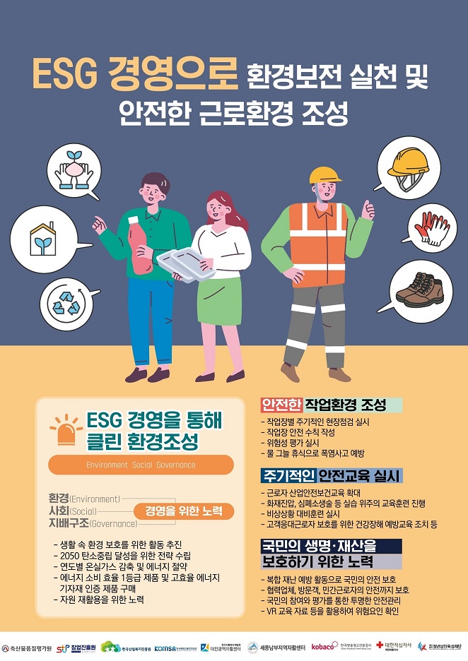 ESG 경영으로 환경보전 실천 및 안전한 근로환경 조성

① ESG 경영을 통해 클린 환경 조성 (Environment Social Governonce)
  경영을 위한 노력
  
  ⑴ 환경 (Environment)
  ⑵ 사회 (Social)
  ⑶ 지배구조 (Governonce)
  
  - 생활 속 환경 보호를 위한 활동 추진
  - 2050 탄소중립 달성을 위한 전략 수립
  - 연도별 온실가스 감축 및 에너지 절약
  - 에너지 소비 효율 1등급 제품 및 고효율 에너지 기자재 인증 제품 구매
  - 자원 재활용을 위한 노력

② 안전한 작업환경 조성
  - 작업장별 주기적인 현장점검 실시
  - 작업장 안전 수칙 작성
  - 위험성 평가 실시
  - 물 그늘 휴식으로 폭염사고 예방
  
③ 주기적인 안전교육 실시
  - 근로자 산업안전보건교육 확대
  - 화재진압, 심폐소생술 등 실습 위주의 교육훈련 진행
  - 비상상황 대비훈련 실시
  - 고객응대근로자 보호를 위한 건강장해 예방교육 조치 등
  
④ 국민의 생명·재산을 보호하기 위한 노력
  - 복합 재난 예방 활동으로 국민의 안전 보호
  - 협력업체, 방문객, 민간근로자의 안전까지 보호
  - 국민의 참여와 평가를 통한 투명한 안전 관리
  - VR 교육 자료 등을 활용하여 위험요인 확인