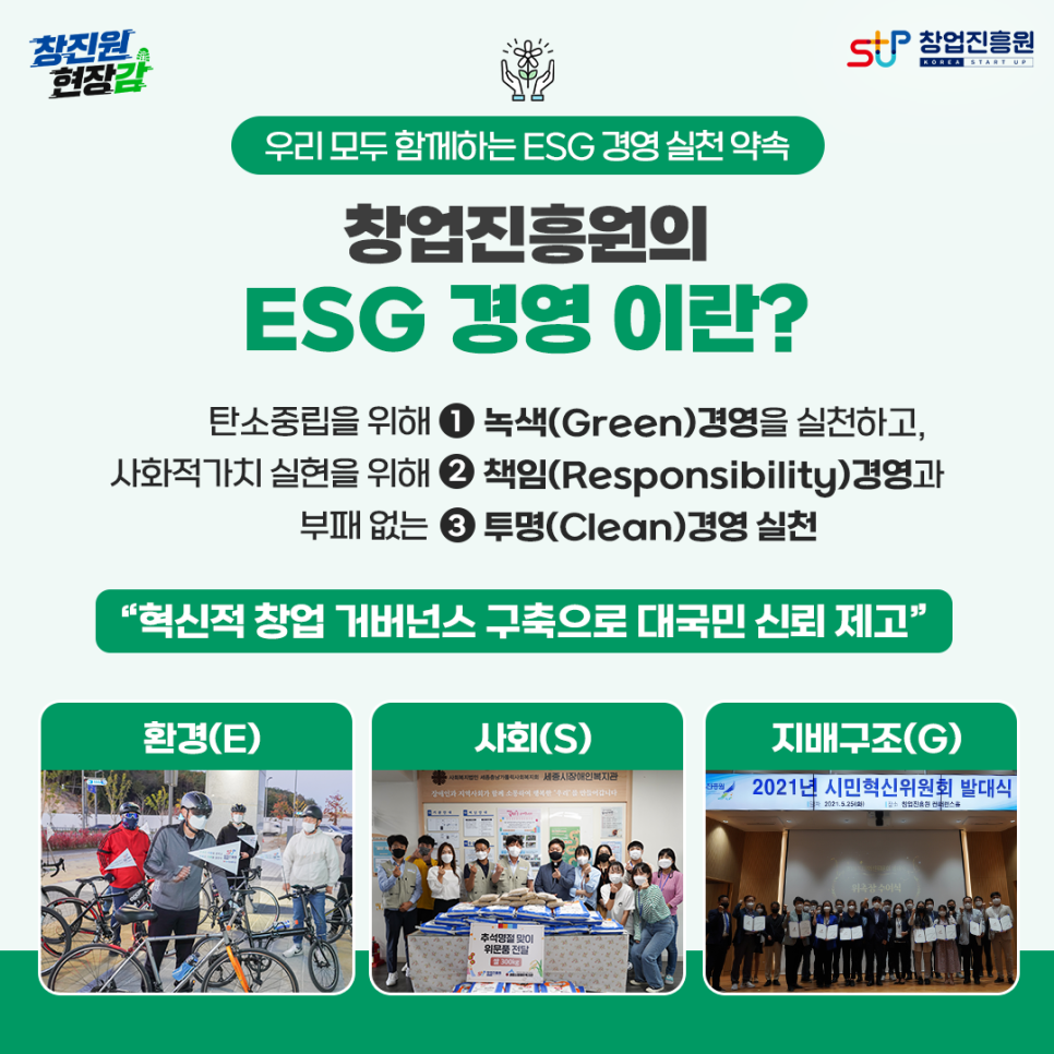우리 모두 함께하는 ESG 경영 실천 약속
창업진흥원의 ESG 경영이란?

탄소중립을 위해 1. 녹색(Green) 경영을 실천하고
사회적가치 실현을 위해 2. 책임(Responsibility)  경영과
부패없는 3. 투명(Clean) 경영 실천

혁신적 창업 거버넌스 구축으로 대국민 신뢰 제고