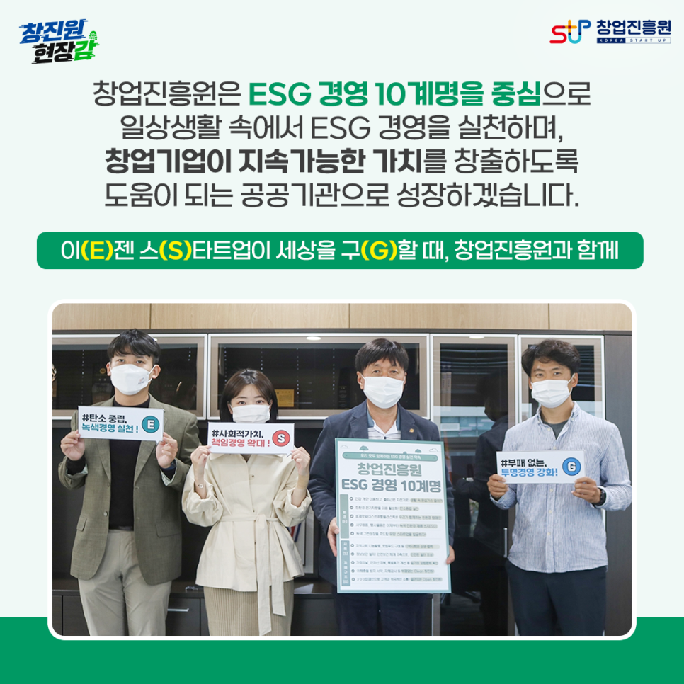 창진원 현장감
창업진흥원은 ESG 경영 10계명을 중심으로
일상생활 속에서 ESG 경영을 실천하며,
창업기업이 지속가능한 가치를 창출하도록
도움이 되는 공공기관으로 성장하겠습니다.

이(E)젠 스(S)타트업이 세상을 구(G)할 때, 창업진흥원과 함께

창업진흥원 임직원이 ESG 경영 10계명 카드를 들고 포즈를 취하고 있다
