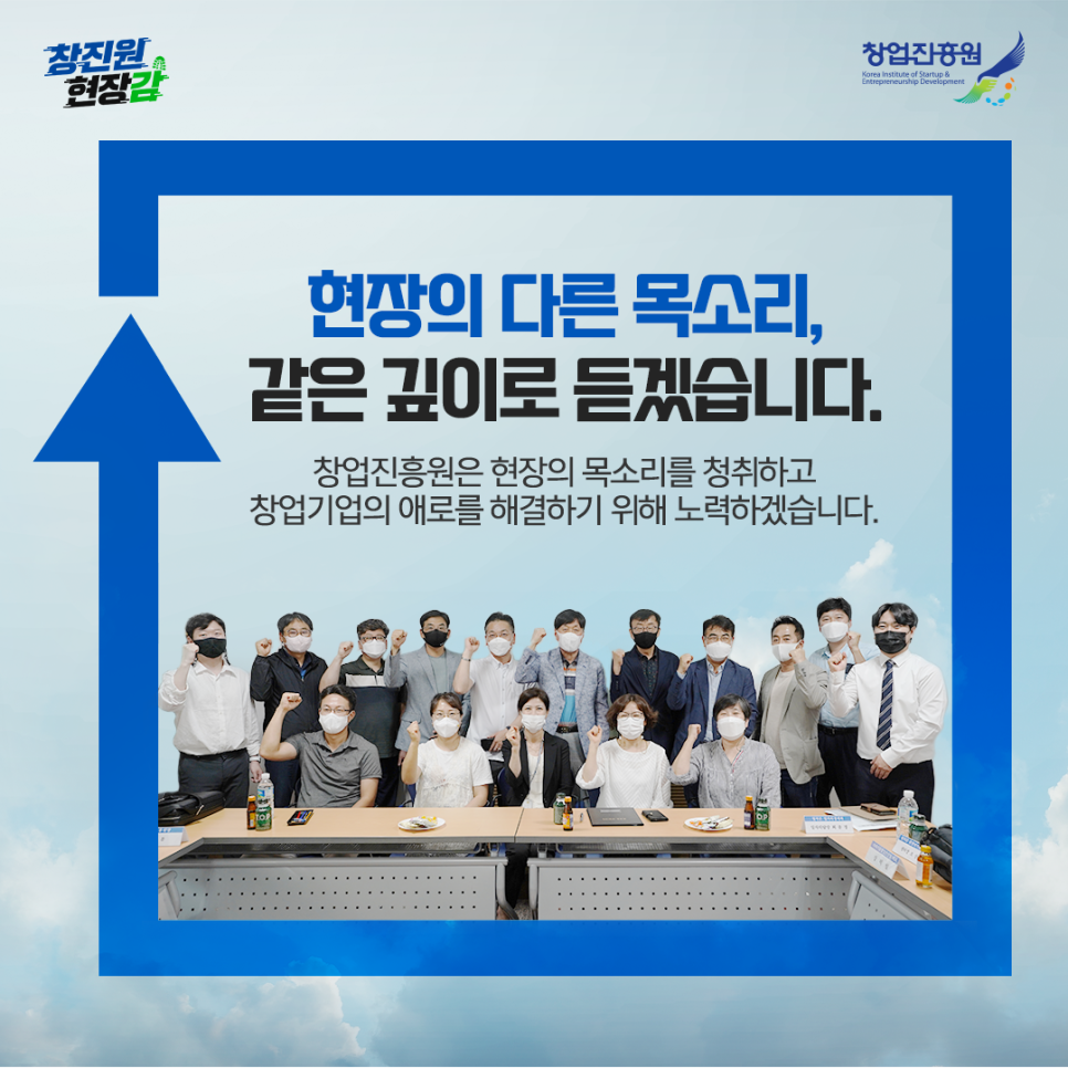 현장의 다른 목소리, 같은 깊이로 듣겠습니다. 창업진흥원은 현장의 목소리를 청취하고 창업기업의 애로를 해결하기 위해 노력하겠습니다.