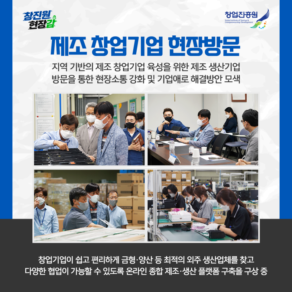 제조 창업기업 현장방문
지역 기반의 제조 창업기업 육성을 위한 제조 생산기업 방문을 통한 현장소통 강화 및 기업애로 해결방안 모색
창업기업이 쉽고 편리하게 금형ㆍ양산 등 최적의 외주 생산업체를 찾고 다양한 협업이 가능할 수 있도록 온라인 종합 제조ㆍ생산 플랫폼 구축을 구상 중