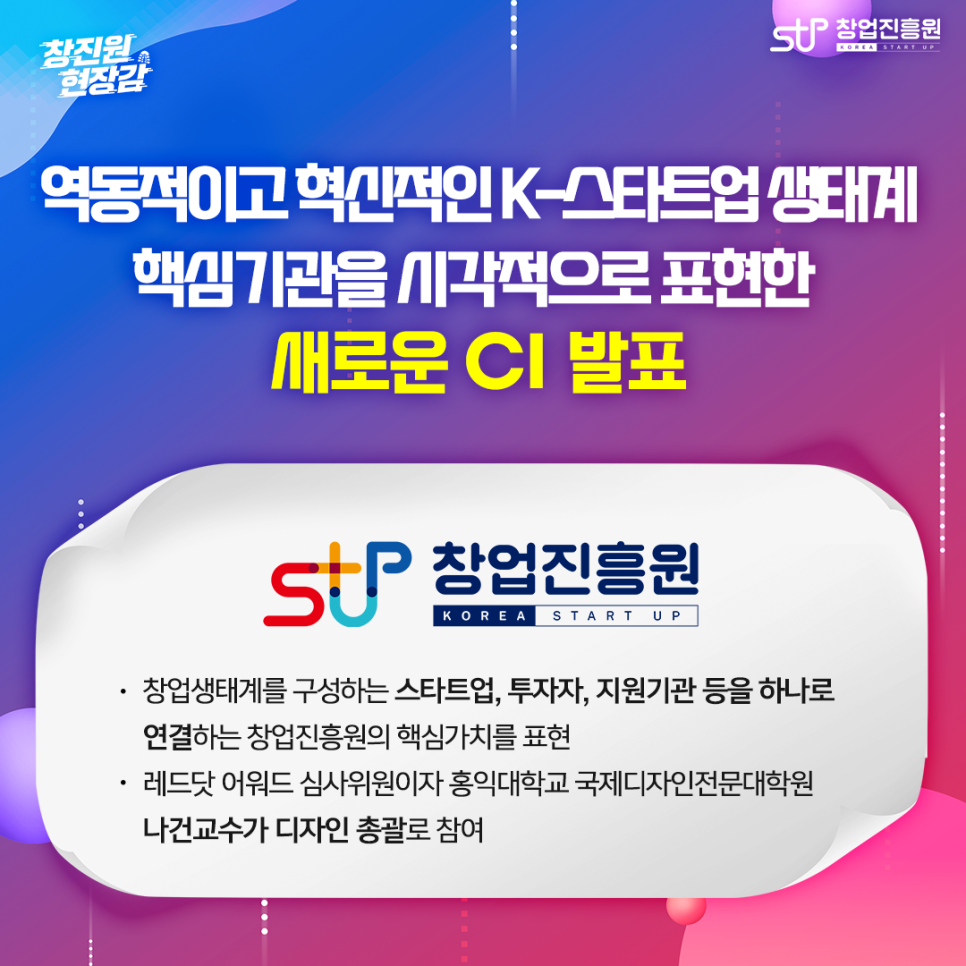 역동적이고 혁신적인 K-스타트업 생태계 핵심기관을 시각적으로 표현한 새로운 CI 발표. - 창업생태계를 구성하는 스타트업, 투자자, 지원기관 등을 하나로 연결하는 창업진흥원의 핵심가치를 표현. - 레드닷 어워드 심사위원이자 홍익대학교 국제디자인전문대학원 나건교수가 디자인 총괄로 참여