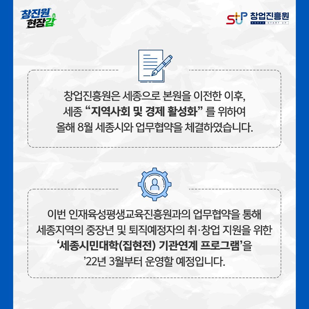 창업진흥원은 세종으로 본원을 이전한 이후, 세종 '지역사회 및 경제 활성화'를 위하여 올해 8월 세종시와 업무협약을 체결하였습니다. 이번 인재육성평생교육진흥원과의 업무협약을 통해 세종지역의 중장년 및 퇴직예정자의 취·창업 지원을 위한 '세종시민대학(집현전) 기관연계 프로그램'을'22년 3월부터 운영할 예정입니다.