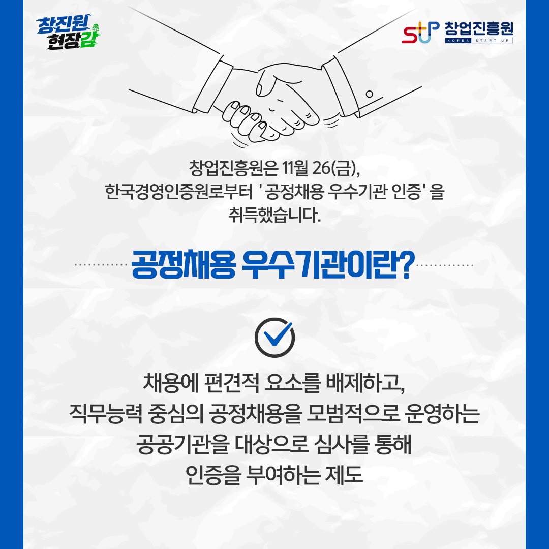 창업진흥원은 11월 26(금). 한국경영인증원로부터 '공정채용 우수기관 인증'을 취득했습니다. 공정채용 우수기관이란? 채용에 편견적 요소를 배제하고, 직무능력 중심의 공정채용을 모범적으로 운영하는 공공기관을 대상으로 심사를 통해 인증을 부여하는 제도