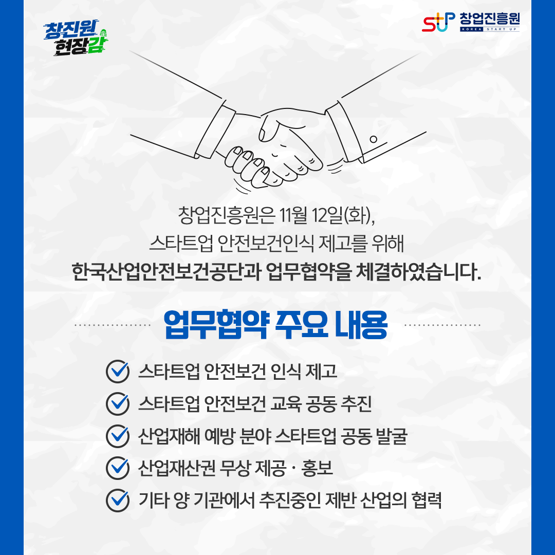창업진흥원은 11월 12일(화), 스타트업 안전보건인식 제고를 위해 한국산업안전보건공단과 업무협약을 체결하였습니다. 업무협약 주요 내용. - 스타트업 안전보건 인식 제고, - 스타트업 안전보건 교육 공동 추진, - 산업재해 예방 분야 스타트업 공동 발굴, - 산업재산권 무상 제공·홍보, - 기타 양 기관에서 추진중인 제반 산업의 협력