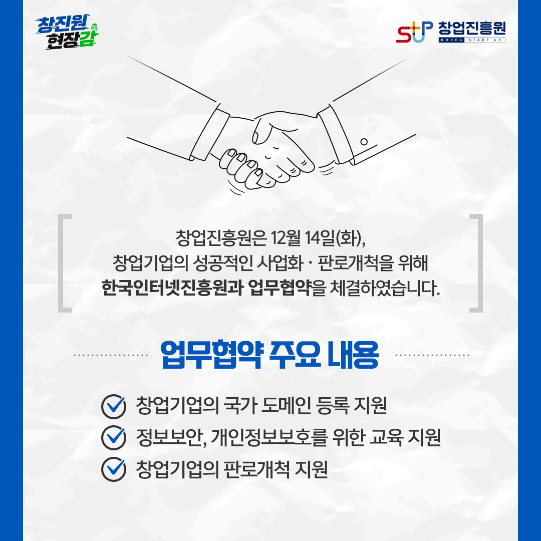 창업진흥원은 12월 14일(화), 창업기업의 성공적인 사업화·판로개척을 위해 한국인터넷진흥원과 업무협약을 체결하였습니다. 업무협약 주요 내용 : - 창업기업의 국가 도메인 등록 지원, - 정보보안, 개인정보보호를 위한 교육 지원, - 창업기업의 판로개척 지원