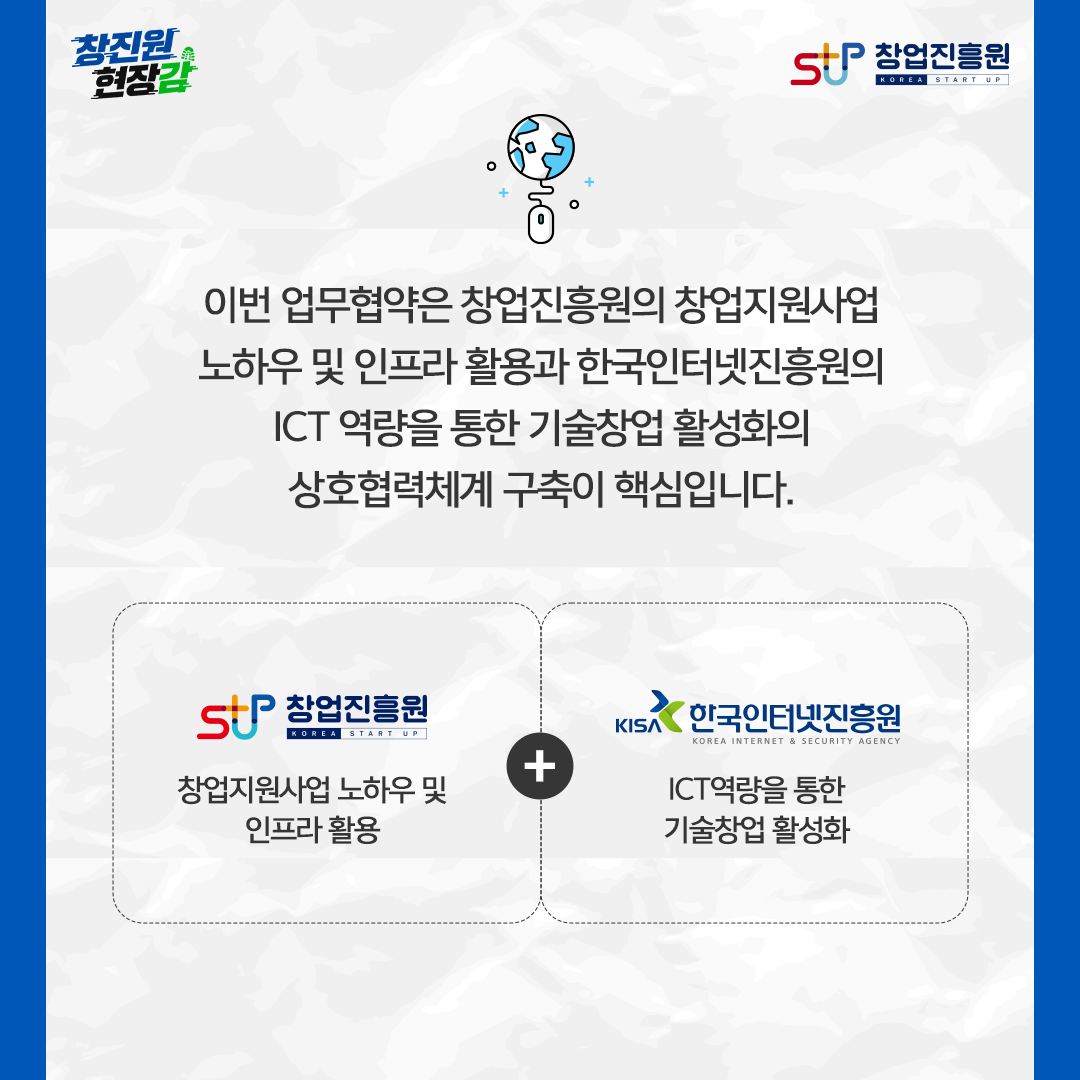 이번 업무협약은 창업진흥원의 창업지원사업 노하우 및 인프라 활용과 인터넷진흥원의 ICT 역량을 통한 기술창업 활성화의 상호협력체계 구축이 핵심입니다. 창업진흥원 - 창업지원사업 노하우 및 인프라 활용 + 한국인터넷진흥원 - ICT 역량을 통한 기술창업 활성화