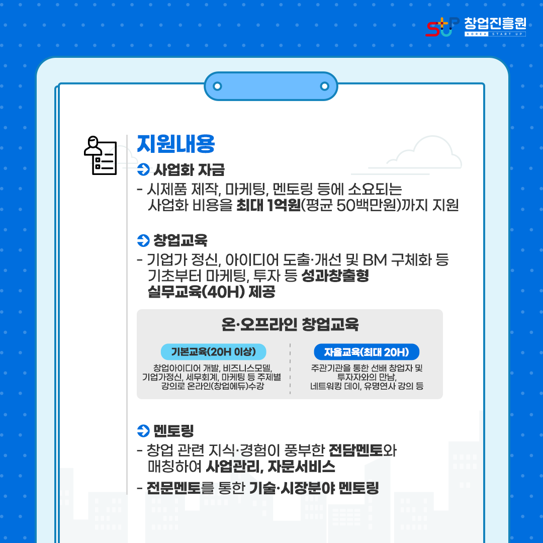지원내용 :
· 사업화 자금 - 시제품 제작, 마케팅, 멘토링 등에 소요되는 사업화 비용을 최대 1억원(평균 50백만원)까지 지원
· 창업교육 - 기업가 정신, 아이디어 도출·개선 및 BM 구체화 등 기초부터 마케팅, 투자 등 성과창출형 실무교육(40H) 제공 온·오프라인 창업교육 
- 기본교육(20H 이상) : 창업아이디어 개발, 비즈니스모델, 기업가정신, 세무회계, 마케팅 등 주제별 강의로 온라인(창업에듀) 수강
- 자율교육(최대 20H) : 주관기관을 통한 선배 창업자 및 투자자와의 만남, 네트워킹 데이, 유명연사 강의 등
· 멘토링 - 창업 관련 지식·경험이 풍부한 전담멘토와 매칭하여 사업관리, 자문서비스
           - 전문멘토를 통한 기술·시장분야 멘토링