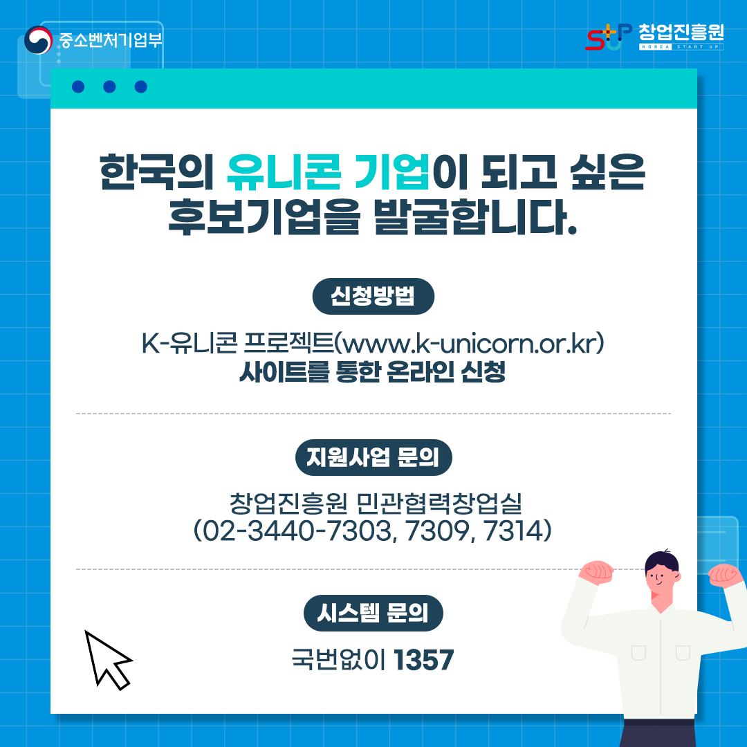 한국의 유니콘 기업이 되고 싶은 후보기업을 발굴합니다.
신청방법 : K-유니콘 프로젝트(www.k-unicorn.or.kr) 사이트를 통한 온라인 신청
지원사업 문의 : 창업진흥원 민관협력창업실(02-3440-7303, 7309, 7314)
시스템 문의 : 국번없이 1357