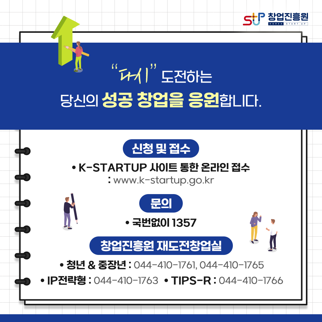 다시 도전하는 당신의 성공 창업을 응원합니다.
신청 및 접수
ㆍK-STARTUP 사이트 통한 온라인 접수 : www.k-startup.go.kr
문의
ㆍ국번없이 1357
창업진흥원 재도전창업실
ㆍ청년&중장년 : 044-410-1761, 044-410-1765
ㆍIP전략형 : 044-410-1763 ㆍTIPS-R : 044-410-1766