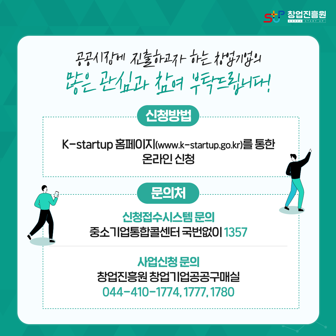 공공시장에 진출하고자 하는 창업기업의 많은 관심과 참여 부탁드립니다!
신청방법 : K-Startup 홈페이지(www.k-startup.go.kr)를 통한 온라인 신청
문의처 : 
신청접수시스템 문의 - 중소기업통합콜센터 국번없이 1357
사업신청 문의 - 창업진흥원 창업기업공공구매실 044-410-1774, 1777, 1780