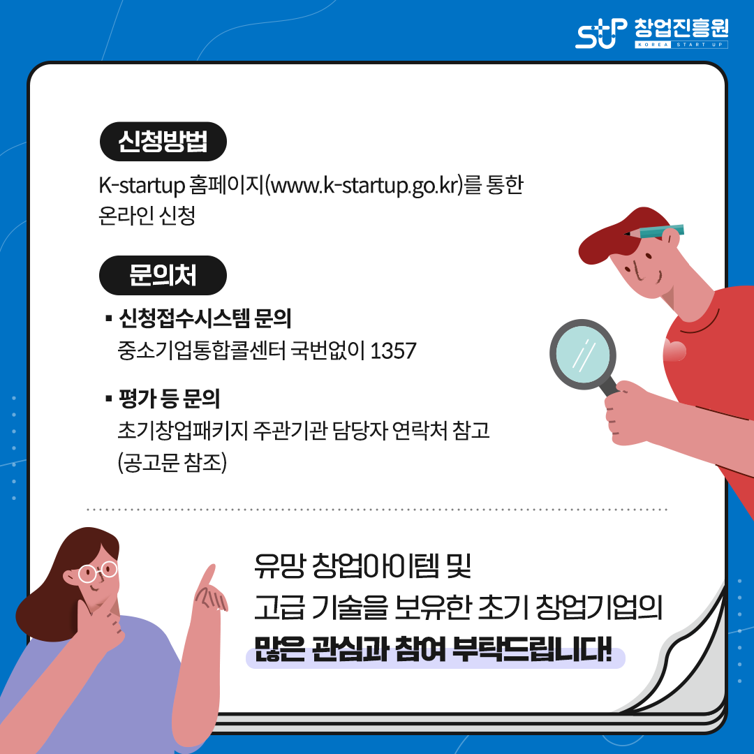 신청방법
K-Startup 홈페이지(www.k-startup.go.kr)를 통한 온라인 신청
문의처
ㆍ신청접수시스템 문의
중소기업통합콜센터 국번없이 1357
ㆍ평가 등 문의
초기창업패키지 주관기관 담당자 연락처 참고(공고문 참조)
유망 창업아이템 및 고급 기술을 보유한 초기 창업기업의 많은 관심과 참여 부탁드립니다!