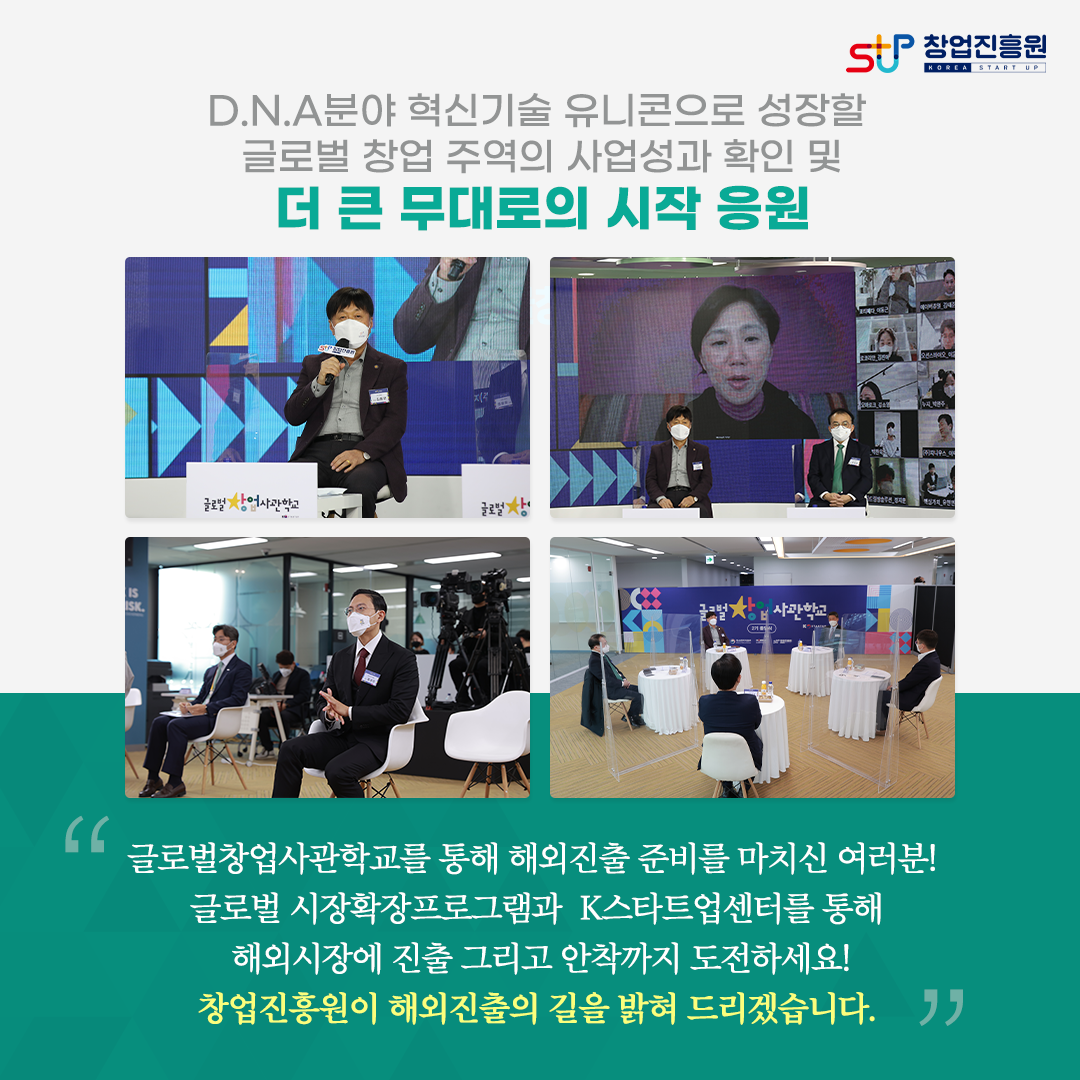 D.N.A 분야 혁신기술 유니콘으로 성장할 글로벌 창업 주역의 사업성과 확인 및 더 큰 무대로의 시작 응원. 글로벌창업사관학교를 통해 해외진출 준비를 마치신 여러분! 글로벌 시장확장프로그램과 K스타트업센터를 통해 해외시장에 진출 그리고 안착까지 도전하세요! 창업진흥원이 해외진출의 길을 밝혀 드리겠습니다.