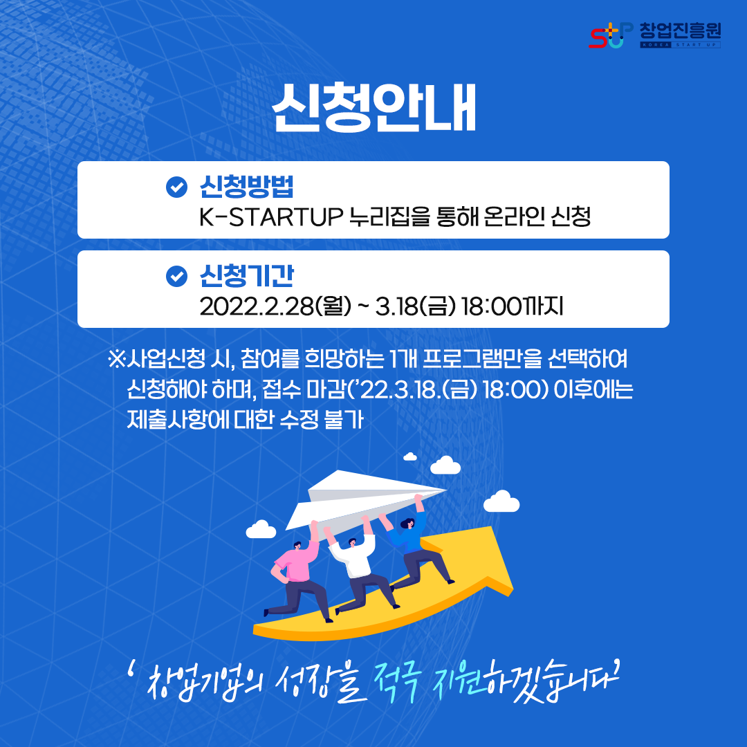 신청안내
-신청방법 : K-STARTUP 누리집을 통해 온라인 신청
-신청기간 : 2022.2.28(월)~3.18(금) 18:00까지
※사업신청 시, 참여를 희망하는 1개 프로그램만을 선택하여 신청해야 하며, 접수 마감(`22.3.18.(금) 18:00) 이후에는 제출사항에 대한 수정 불가
'창업기업의 성장을 적극 지원하겠습니다'
  