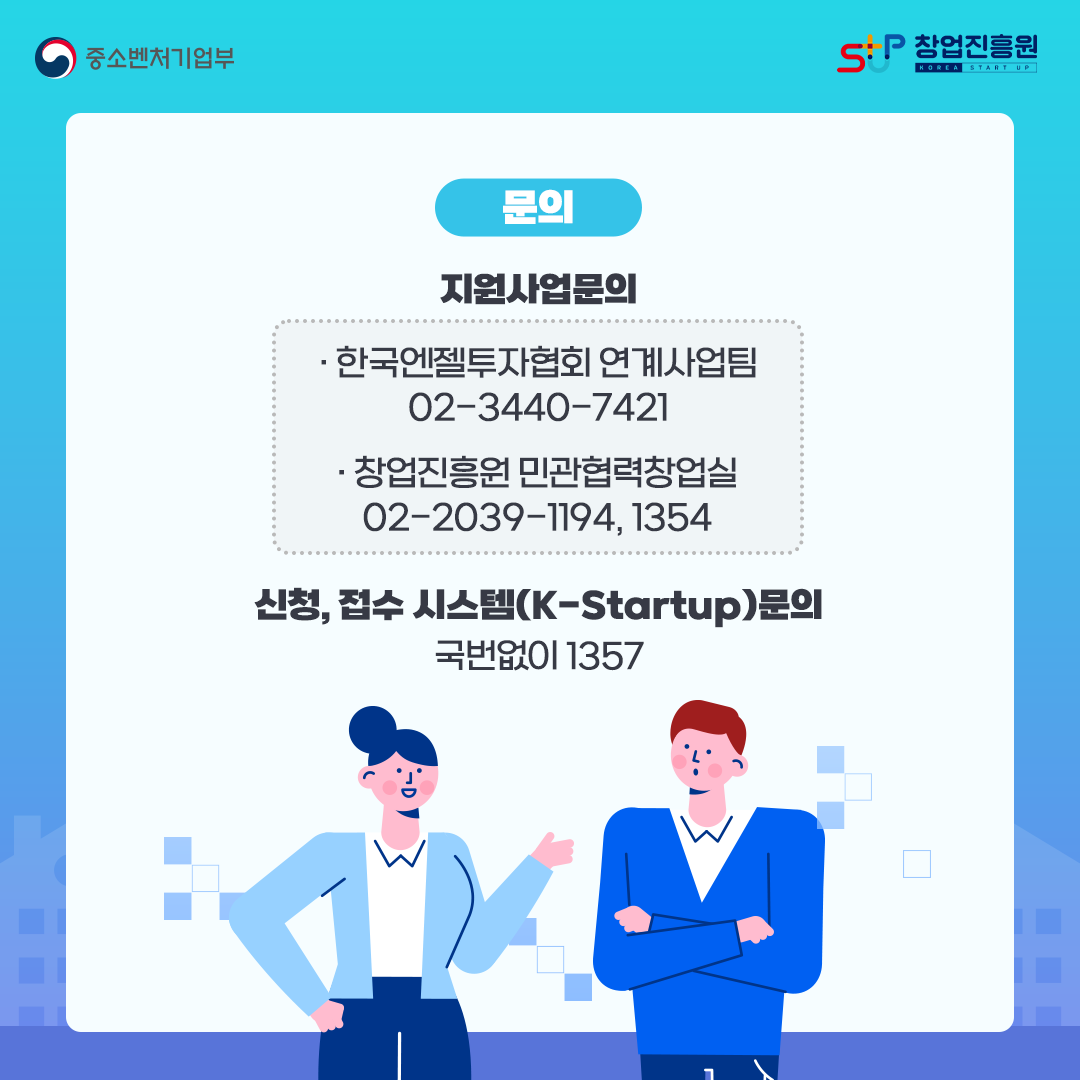 문의 지원사업문의 : -한국엔젤투자협회 연계사업팀(02-3440-7421), -창업진흥원 민관협력창업실(02-2039-1194, 1354) / 신청, 접수 시스템(K-Startup) 문의 : 국번없이 1357