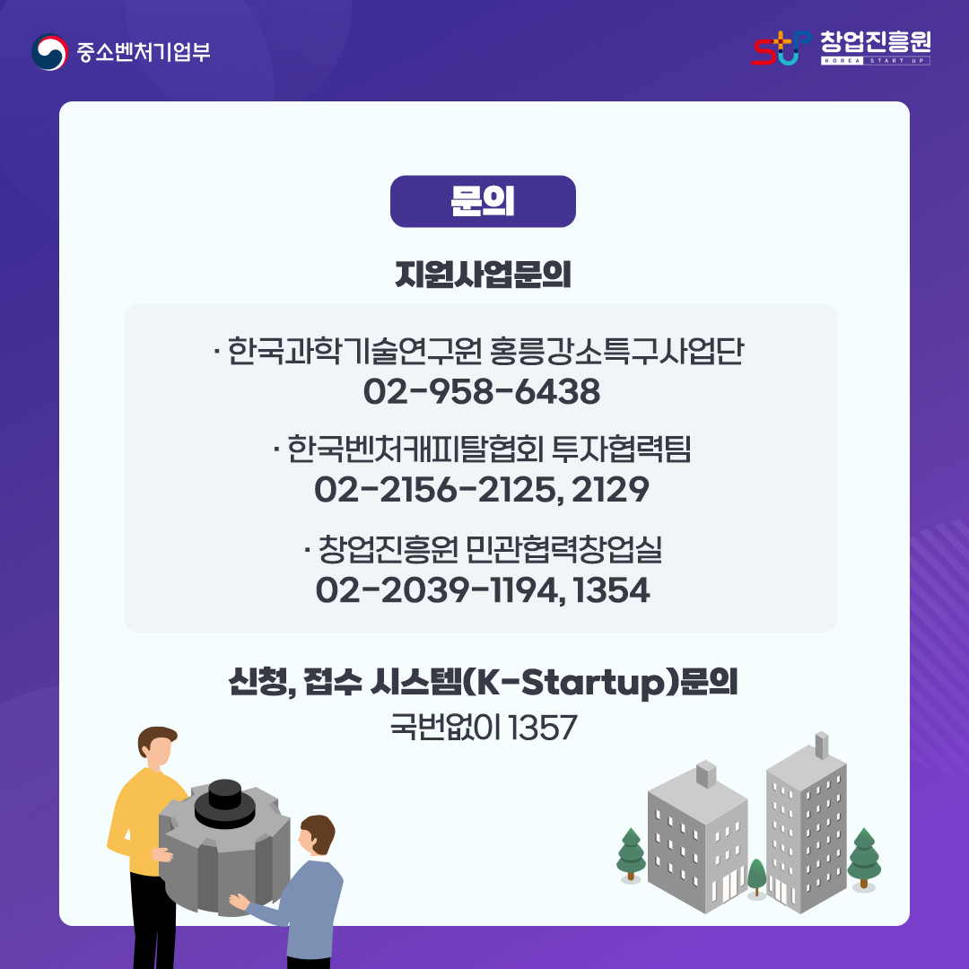 문의. 지원사업문의. - 한국과학기술연구원 홍릉강소특구사업단 02-958-6438 / -한국벤처캐피탈협회 투자협력팀 02-2156-2125, 2129 / -창업진흥원 민관협력창업실 02-2039-1194, 1354. 신청,접수 시스템(K-Startup) 문의 : 국번없이 1357
