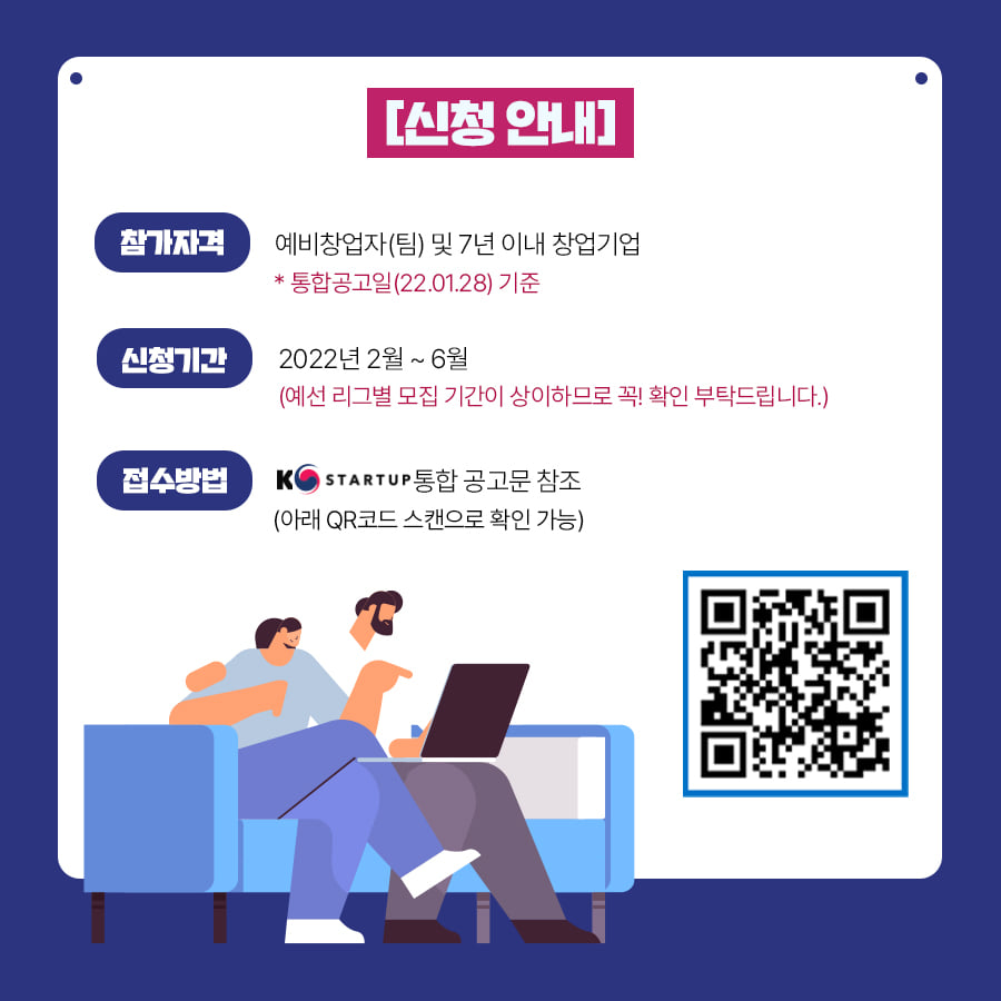  [신청 안내]<br />참가자격 : 예비창업자(팀) 및 7년 이내 창업기업<br />*통합공고일(22.01.28) 기준<br />신청기간 : 2022년 2월~6월<br />(예선 리그별 모집 기간이 상이하므로 꼭! 확인 부탁드립니다.)<br />접수방법 : K-Startup 통합 공고문 참조<br />(아래 QR코드 스캔으로 확인 가능)