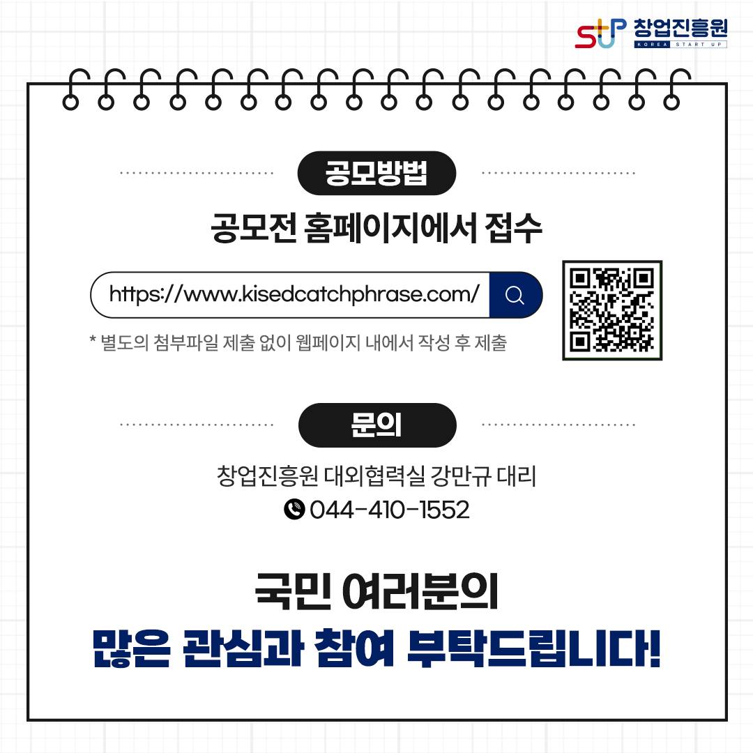 공모방법 : 공모전 홈페이지에서 접수 https://www.kisedcatchphrase.com/ * 별도의 첨부파일 제출 없이 웹페이지 내애서 작성 후 제출 / 문의 : 창업진흥원 대외협력실 강만규 대리 044-410-1552 국민 여러분의 많은 관심과 참여 부탁드립니다!