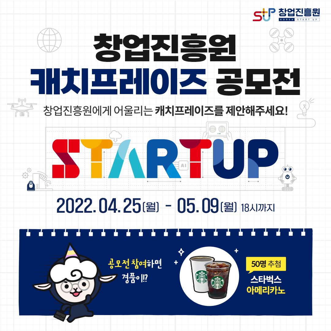 창업진흥원 캐치프레이즈 공모전 창업진흥원에게 어울리는 캐치프레이즈를 제안해주세요! STARTUP 2022.04.25(월)-05.09(월) 18시까지 공모전 참여하면 경품이!? 50명 추첨 스타벅스 아메리카노