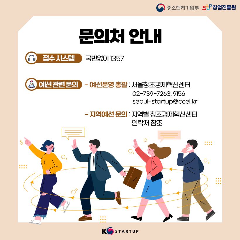 문의처 안내<br />접수 시스템 : 국번없이 1357<br />예선 관련 문의<br />- 예선운영 총괄 : 서울창조경제혁신센터 02-739-7263, 9156 / seoul-startup@ccei.kr<br />- 지역예선 문의 : 지역별 창조경제혁신센터 연락처 참조