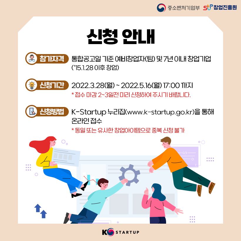 신청 안내<br />참가 자격 : 통합공고일 기준 예비창업자(팀) 및 7년 이내 창업기업(`15.1.28 이후 창업)<br />신청기간 : 2022.3.28(월) ~ 2022.5.16(월) 17:00 까지<br />* 접수 마감 2~3일전 미리 신청하여 주시기 바랍니다.<br />신청방법 : K-Startup 누리집(www.k-startup.go.kr)을 통해 온라인 접수<br />* 동일 또는 유사한 창업아이템으로 중복 신청 불가  