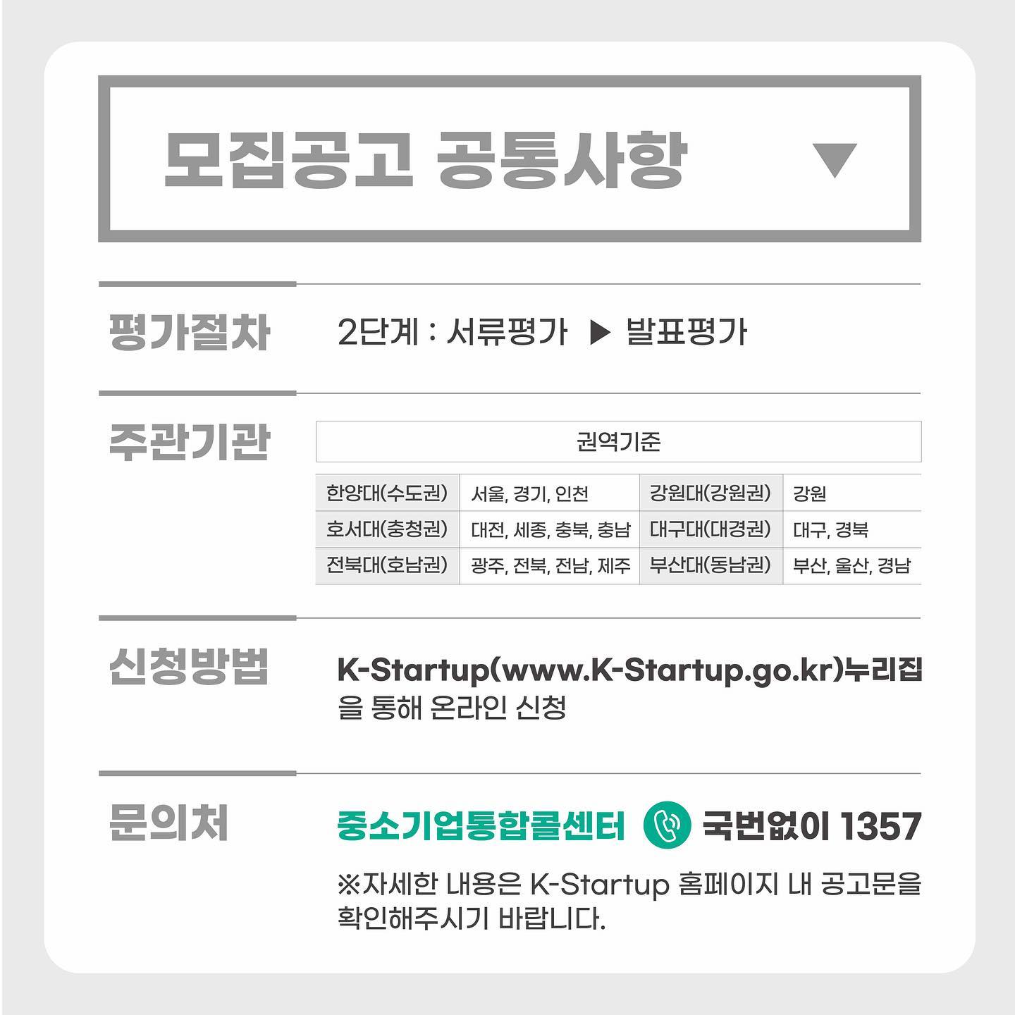 모집공고 공통사항<br />평가절차<br />2단계 : 서류평가 ▶ 발표평가<br />주관기관(권역기준)<br />한양대(수도권) - 서울, 경기, 인천<br />호서대(충청권) - 대전, 세종, 충북, 충남<br />전북대(호남권) - 광주, 전북, 전남, 제주<br />강원대(강원권) - 강원<br />대구대(대경권) - 대구, 경북<br />부산대(동남권) - 부산, 울산, 경남<br />신청방법 : K-Startup(www.k-startup.go.kr)누리집을 통해 온라인 신청<br />문의처 : 중소기업통합콜센터 국번없이 1357 ※ 자세한 내용은 K-Startup 홈페이지 내 공고문을 확인해주시기 바랍니다.