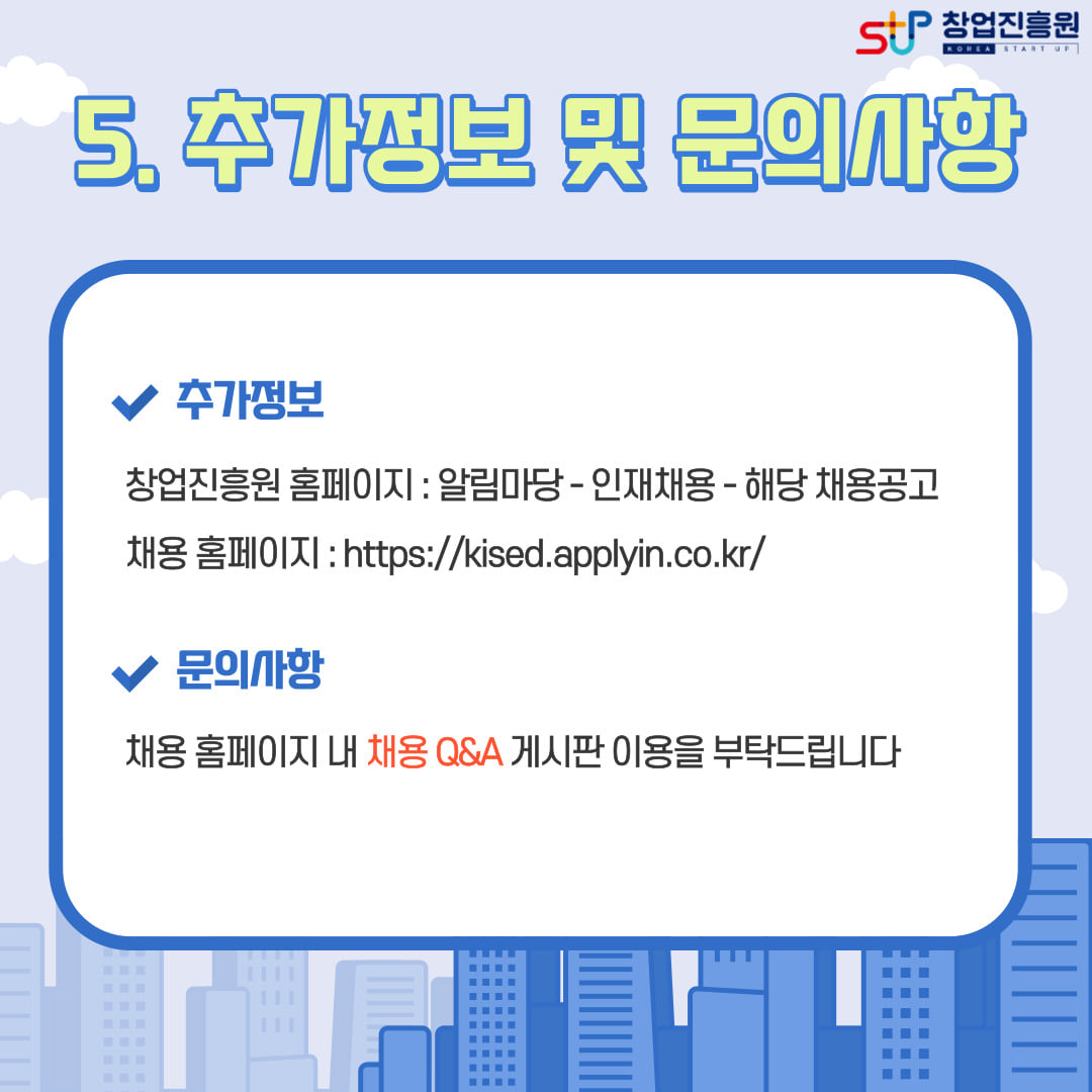 5. 추가정보 및 문의사항. - 추가정보 : 창업진흥원 홈페이지(알림마당-인재채용-해당 채용공고) / 채용 홈페이지 : https://kised.applyin.co.kr/ /문의사항 : 채용 홈페이지 내 채용 Q&A 게시판 이용을 부탁드립니다