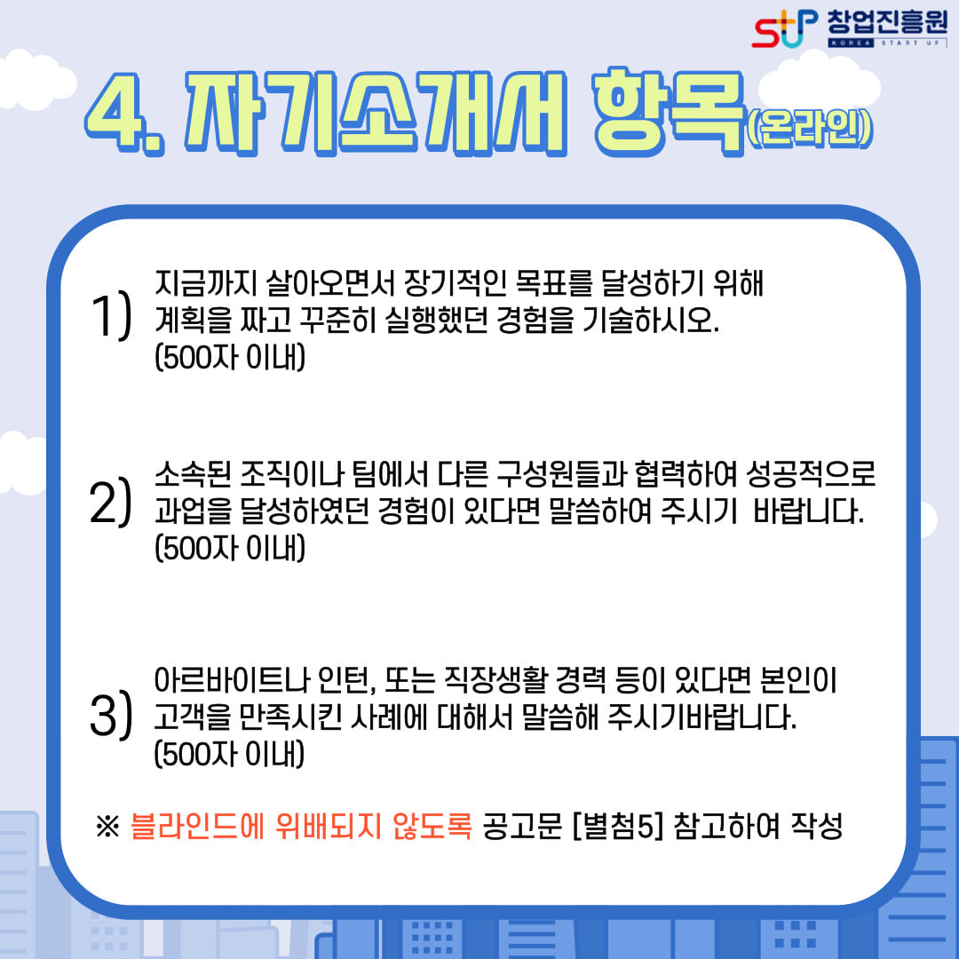 4. 자기소개서 항목(온라인). 1) 지금까지 살아오면서 장기적인 목표를 달성하기 위해 계획을 짜고 꾸준히 실행했던 경험을 기술하시오.(500자 이내), 2) 소속된 조직이나 팀에서 다른 구성원들과 협력하여 성공적으로 과업을 달성하였던 경험이 있다면 말씀하여 주시기 바랍니다.(500자 이내), 3) 아르바이트나 인턴, 또는 직장생활 경력 등이 있따면 본인이 고객을 만족시킨 사례에 대해서 말씀해 주시기바랍니다.(500자 이내) ※블라인드에 위배되지 않도록 공고문 [별첨5] 참고하여 작성함