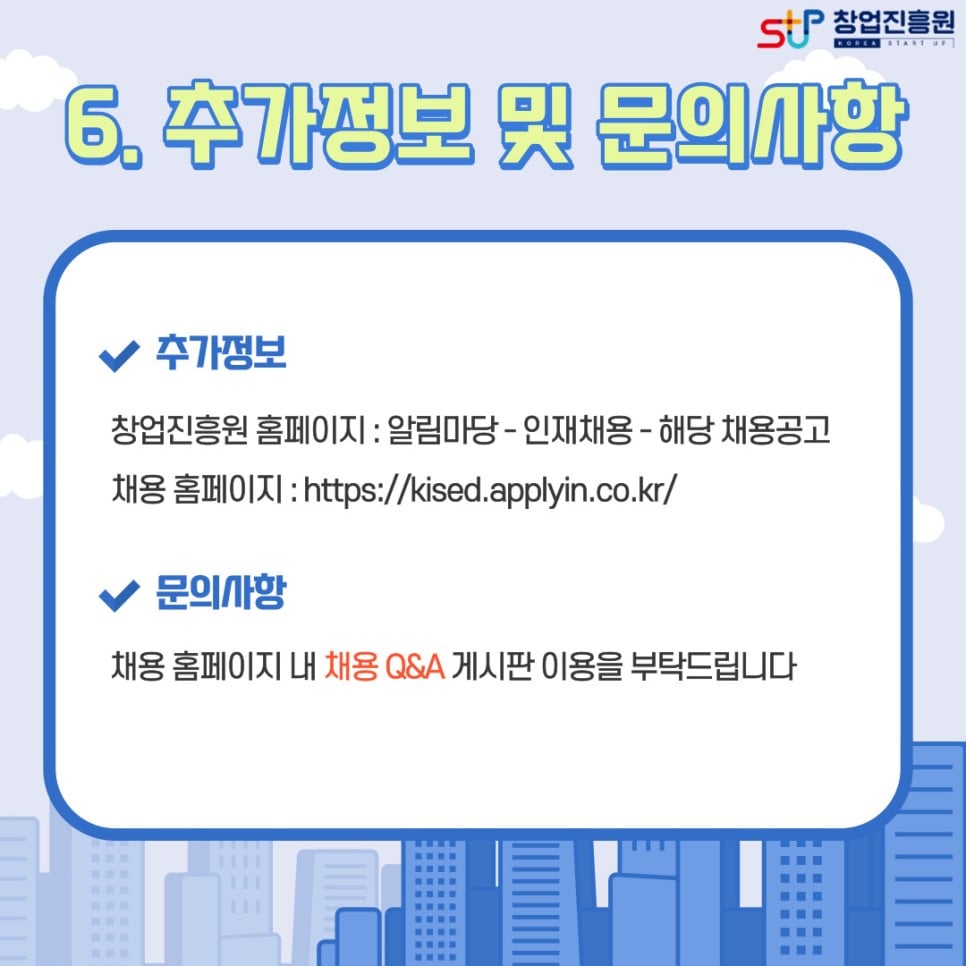 6. 추가정보 및 문의사항. - 추가정보 : 창업진흥원 홈페이지(알림마당-인재채용-해당 채용공고) / 채용 홈페이지 : https://kised.applyin.co.kr/ /문의사항 : 채용 홈페이지 내 채용 Q&A 게시판 이용을 부탁드립니다.