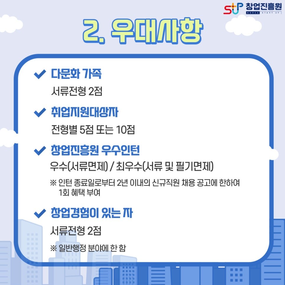 2. 우대사항 : 다문화가족(서류전형 2점) / 취업지원대상자(전형별 5점 또는 10점) / 창업진흥원 우수인턴(우수-서류면제 / 최우수(서류 및 필기면제) ※ 인턴 종료일로부터 2년 이내의 신규직원 채용 공고에 한하여 1회 혜택 부여 / 창업경험이 있는자(서류전형 2점) ※일반행정 분야에 한 함