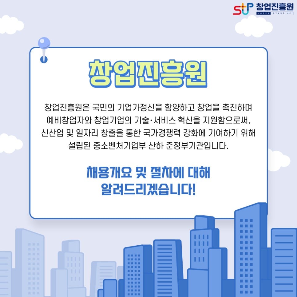  창업진흥원. 창업진흥원은 국민의 기업가정신을 함양하고 창업을 촉진하며 예비창업자와 창업기업의 기술·서비스 혁신을 지원함으로써, 신산업 및 일자리 창출을 통한 국가경쟁력 강화에 기여하기 위해 설립된 중소벤처기업부 산하 준정부기관입니다. 채용개요 및 절차에 대해 알려드리겠습니다!