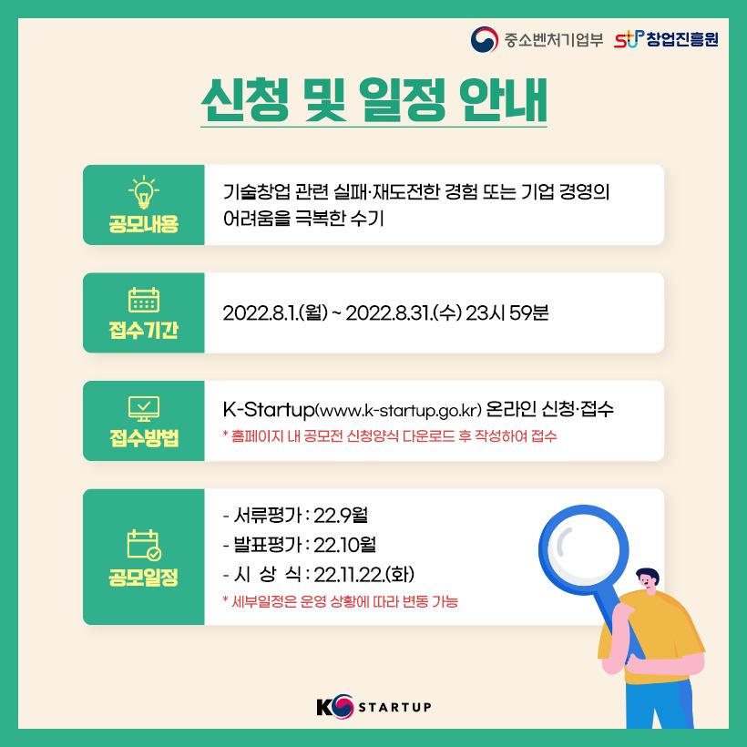 중소벤처기업부 로고, 창업진흥원 로고,

신청 및 일정 안내. 공모내용 : 기술창업 관련 실패·재도전한 경험 또는 기업 경영의 어려움을 극복한 수기 / 접수기간 : 2022.8.1.(월) ~ 2022.8.31.(수) 23시 59분 / 접수방법 : K-Startup(www.k-startup.go.kr) 온라인 신청·접수. * 홈페이지 내 공모전 신청양식 다운로드 후 작성하여 접수 / 공모일정 :
- 서류평가 : 22.9월
- 발표평가 : 22.10월
- 시상식 : 22.11.22.(화)
* 세부일정은 운영 상황에 따라 변동 가능
,K스타트업 로고