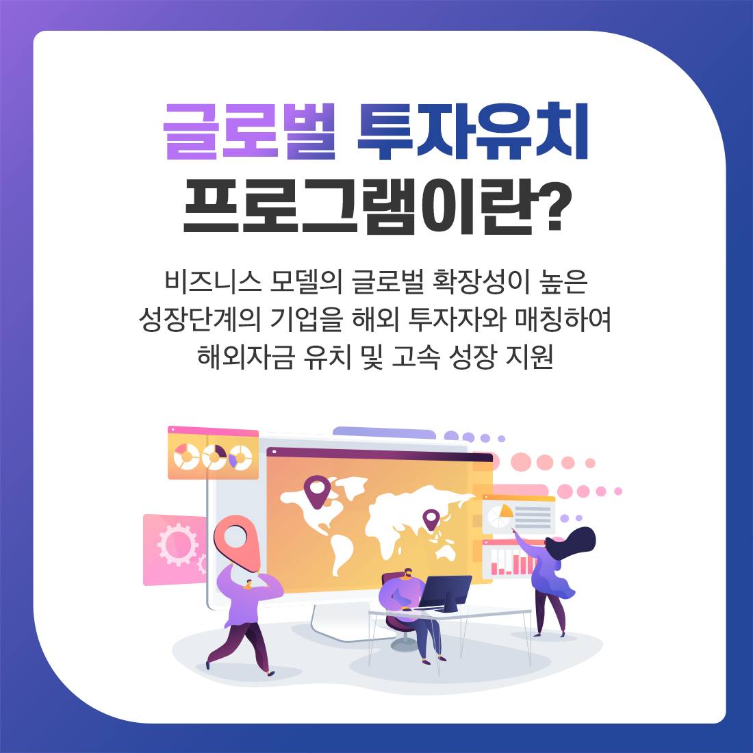 

글로벌 투자유치 프로그램이란? 비즈니스 모델의 글로벌 확장성이 높은 성장단계의 기업을 해외 투자자와 매칭하여 해외자금 유치 및 고속 성장 지원