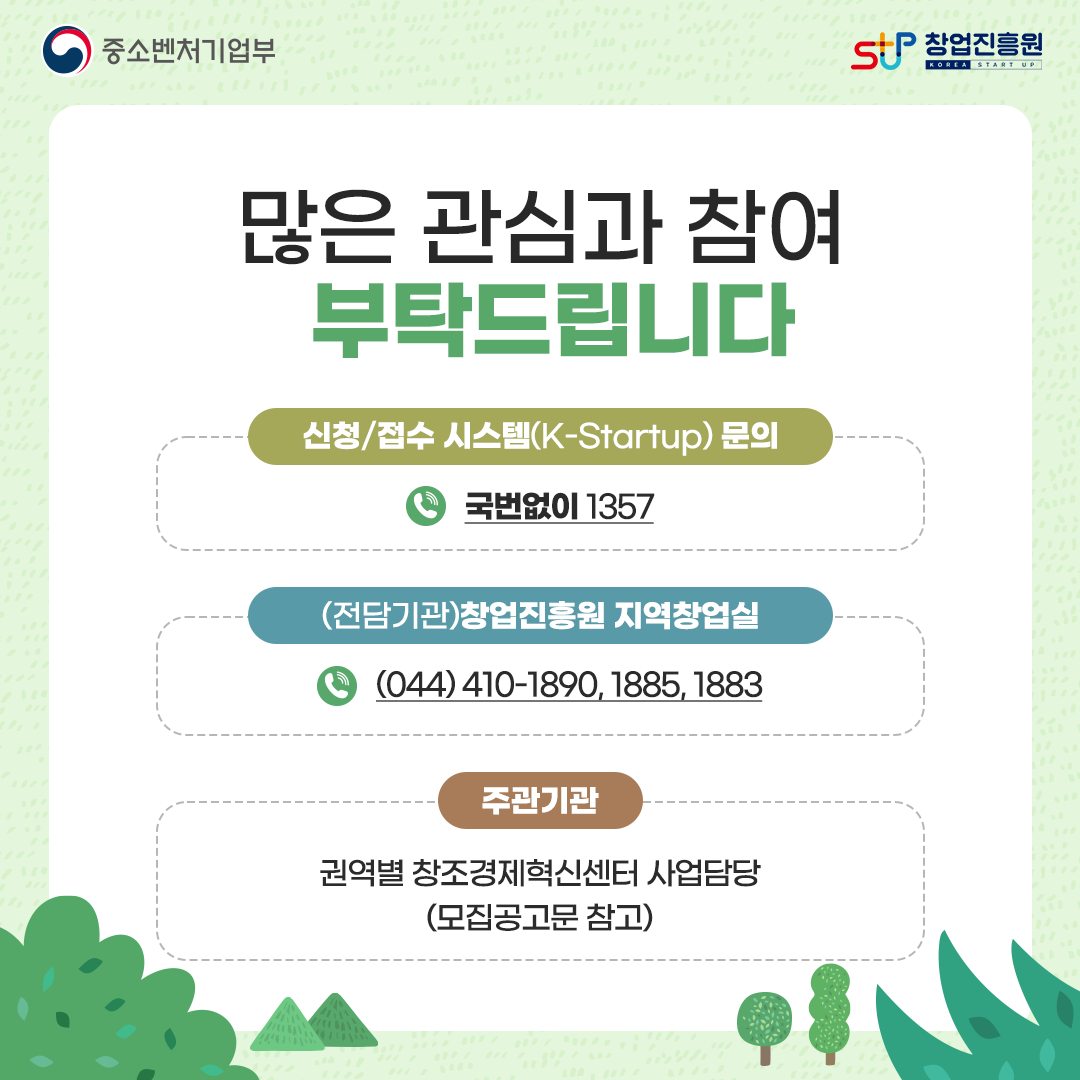 많은 관심과 참여 부탁드립니다. 신청/접수 시스템(K-Statup) 문의 : 국번없이 1357 / (전담기관) 창업진흥원 지역창업실 (044)410-1890, 1885, 1883 / 주관기관 : 권역별 창조경제혁신센터 사업담당(모집공고문 참고)