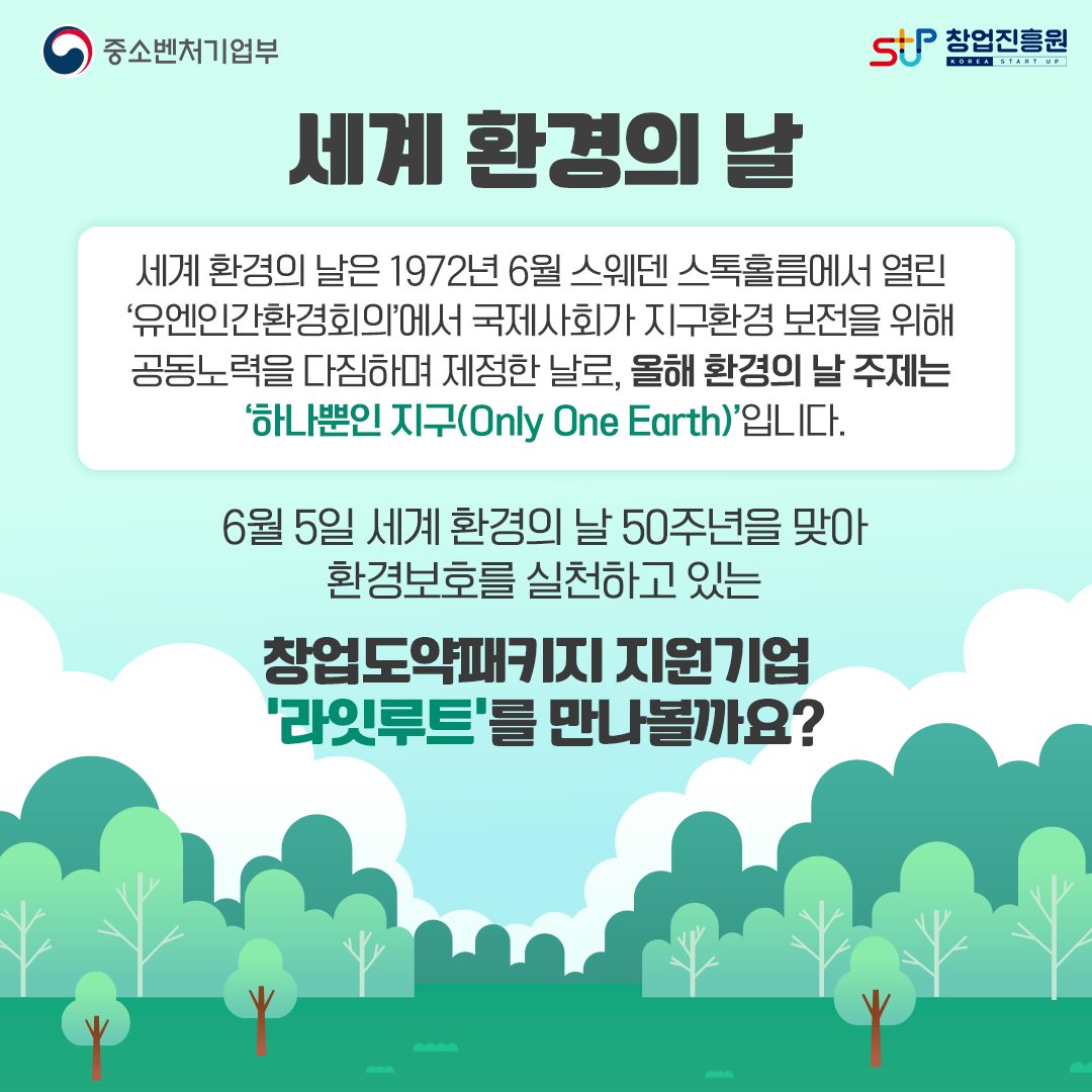 세계 환경의 날. 세계 환경의 날은 1972년 6월 스웨덴 스톡홀름에서 열린 '유엔인간환경회의에서 국제사회가 지구환경 보전을 위해 공동노력을 다짐하여 제정한 날로, 올해 환경의 날 주제는 '하나뿐인 지구(Only One Earth)'입니다. 6월 4일 세계 환경의 날 50주년을 맞아 환경보호를 실천하고 있는 창업도약패키지 지원기업 '라잇루트'를 만나볼까요?