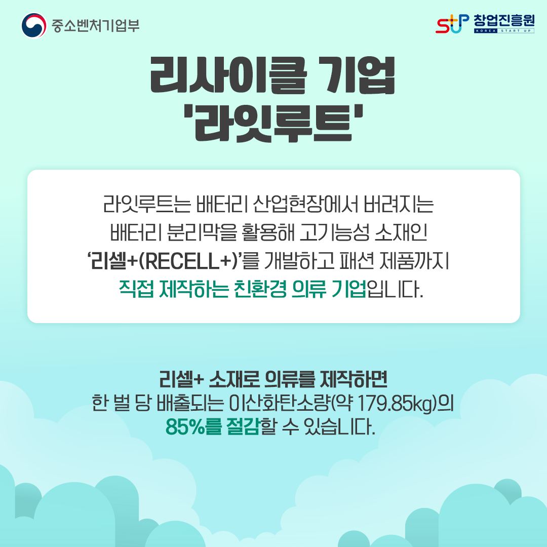 리사이클 기업 '라잇루트' 라잇루트는 배터리 산업현장에서 버려지는 배터리 분리막을 활용해 고기능성 소재인 '리셀+(RECELL+)'를 개발하고 패션 제품까지 직접 제작하는 친환경 의류 기업입니다. 리셀+소재로 의류를 제작하면 한 벌 당 배출되는 이산화탄소량(약 179.85kg)의 85%를 절감할 수 있습니다.