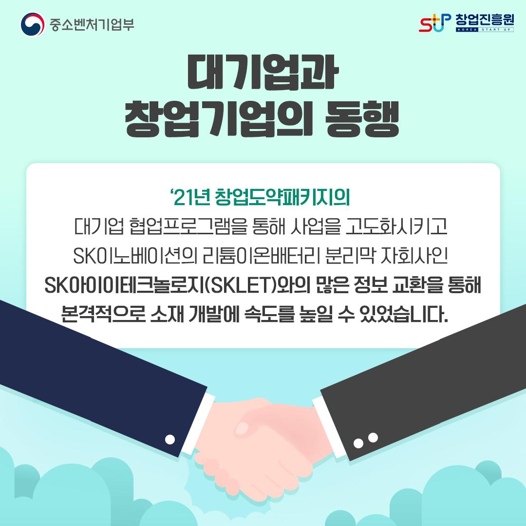 대기업과 창업기업의 동행. '21년 창업도약패키지의 대기업 협업프로그램을 통해 사업을 고도화시키고 SK이노베이션의 리튬이온배터리 분리막 자회사인 SK아이이테크놀로지(SKLET)와의 많은 정보 교환을 통해 본격적으로 소재 개발에 속도를 높일 수 있었습니다.