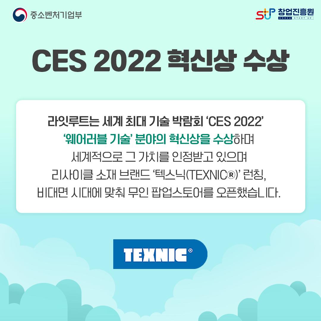 CES 2022 혁신상 수상. 라잇루트는 세계 최대 기술 박람회 'CES 2022' '웨어러블 기술'분야의 혁신상을 수상하며 세계적으로 그 가치를 인정받고 있으며 리사이클 소재 브랜드 '텍스닉(TEXNIC)'런칭, 비대면 시대에 맞춰 무인 팝업스토어를 오픈하였습니다. TEXNIC